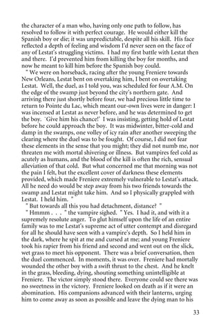 the character of a man who, having only one path to follow, has
resolved to follow it with perfect courage. He would either kill the
Spanish boy or die; it was unpredictable, despite all his skill. His face
reflected a depth of feeling and wisdom I'd never seen on the face of
any of Lestat's struggling victims. I had my first battle with Lestat then
and there. I'd prevented him from killing the boy for months, and
now he meant to kill him before the Spanish boy could.
  " We were on horseback, racing after the young Freniere towards
New Orleans, Lestat bent on overtaking him, I bent on overtaking
Lestat. Well, the duel, as I told you, was scheduled for four A.M. On
the edge of the swamp just beyond the city's northern gate. And
arriving there just shortly before four, we had precious little time to
return to Pointe du Lac, which meant our-own lives were in danger: I
was incensed at Lestat as never before, and he was determined to get
the boy. `Give him his chance!' I was insisting, getting hold of Lestat
before he could approach the boy. It was midwinter, bitter-cold and
damp in the swamps, one volley of icy rain after another sweeping the
clearing where the duel was to be fought. Of course, I did not fear
these elements in the sense that you might; they did not numb me, nor
threaten me with mortal shivering or illness. But vampires feel cold as
acutely as humans, and the blood of the kill is often the rich, sensual
alleviation of that cold. But what concerned me that morning was not
the pain I felt, but the excellent cover of darkness these elements
provided, which made Freniere extremely vulnerable to Lestat's attack.
All he need do would be step away from his two friends towards the
swamp and Lestat might take him. And so I physically grappled with
Lestat. I held him. "
  " But towards all this you had detachment, distance? "
  " Hmmm . . . " the vampire sighed. " Yes. I had it, and with it a
supremely resolute anger. To glut himself upon the life of an entire
family was to me Lestat's supreme act of utter contempt and disregard
for all he should have seen with a vampire's depth. So I held him in
the dark, where he spit at me and cursed at me; and young Freniere
took his rapier from his friend and second and went out on the slick,
wet grass to meet his opponent. There was a brief conversation, then
the duel commenced. In moments, it was over. Freniere had mortally
wounded the other boy with a swift thrust to the chest. And he knelt
in the grass, bleeding, dying, shouting something unintelligible at
Freniere. The victor simply stood there. Everyone could see there was
no sweetness in the victory. Freniere looked on death as if it were an
abomination. His companions advanced with their lanterns, urging
him to come away as soon as possible and leave the dying man to his

                                                                       33
 