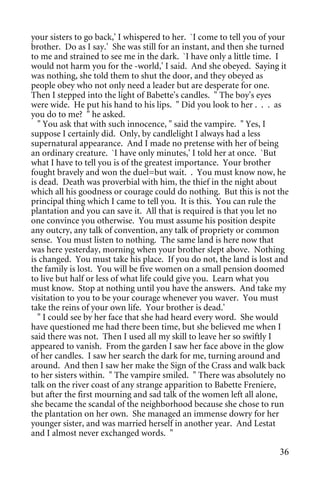 your sisters to go back,' I whispered to her. `I come to tell you of your
brother. Do as I say.' She was still for an instant, and then she turned
to me and strained to see me in the dark. `I have only a little time. I
would not harm you for the -world,' I said. And she obeyed. Saying it
was nothing, she told them to shut the door, and they obeyed as
people obey who not only need a leader but are desperate for one.
Then I stepped into the light of Babette's candles. " The boy's eyes
were wide. He put his hand to his lips. " Did you look to her . . . as
you do to me? " he asked.
  " You ask that with such innocence, " said the vampire. " Yes, I
suppose I certainly did. Only, by candlelight I always had a less
supernatural appearance. And I made no pretense with her of being
an ordinary creature. `I have only minutes,' I told her at once. `But
what I have to tell you is of the greatest importance. Your brother
fought bravely and won the duel=but wait. . You must know now, he
is dead. Death was proverbial with him, the thief in the night about
which all his goodness or courage could do nothing. But this is not the
principal thing which I came to tell you. It is this. You can rule the
plantation and you can save it. All that is required is that you let no
one convince you otherwise. You must assume his position despite
any outcry, any talk of convention, any talk of propriety or common
sense. You must listen to nothing. The same land is here now that
was here yesterday, morning when your brother slept above. Nothing
is changed. You must take his place. If you do not, the land is lost and
the family is lost. You will be five women on a small pension doomed
to live but half or less of what life could give you. Learn what you
must know. Stop at nothing until you have the answers. And take my
visitation to you to be your courage whenever you waver. You must
take the reins of your own life. Your brother is dead.'
  " I could see by her face that she had heard every word. She would
have questioned me had there been time, but she believed me when I
said there was not. Then I used all my skill to leave her so swiftly I
appeared to vanish. From the garden I saw her face above in the glow
of her candles. I saw her search the dark for me, turning around and
around. And then I saw her make the Sign of the Crass and walk back
to her sisters within. " The vampire smiled. " There was absolutely no
talk on the river coast of any strange apparition to Babette Freniere,
but after the first mourning and sad talk of the women left all alone,
she became the scandal of the neighborhood because she chose to run
the plantation on her own. She managed an immense dowry for her
younger sister, and was married herself in another year. And Lestat
and I almost never exchanged words. "

                                                                      36
 