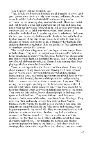 " Did he go on living at Pointe du Lac? "
   " Yes. I could not be certain he'd told me all I needed to know. And
great pretense was necessary. My sister was married in my absence, for
example, while I had a `malarial chill,' and something similar
overcame me the morning of my mother's funeral. Meantime, Lestat
and I sat down to dinner each night with the old man and made nice
noises with our knives and forks, while he told us to eat everything on
our plates and not to drink our wine too fast. With dozens of
miserable headaches I would receive my sister in a darkened bedroom,
the covers up to my chin, bid her and her husband bear with the dim
light on account of the pain in my eyes, as I entrusted to them large
amounts of money to invest for us all. Fortunately her husband was
an idiot; a harmless one, but an idiot, the product of four generations
of marriages between first cousins.
   " But though these things went well, we began to have our problems
with the slaves. They were the suspicious ones; and, as I've indicated,
Lestat killed anyone and everyone he chose. So there was always some
talk of mysterious death on the part of the coast. But it was what they
saw of us which began the talk, and I heard it one evening when I was
playing a shadow about the slave cabins.
   " Now, let me explain first the character of these slaves. It was only
about seventeen ninety-five, Lestat and I having lived there for four
years in relative quiet, I investing the money which he acquired,
increasing our lands, purchasing apartments and town houses in New
Orleans which I rented, the work of the plantation itself producing
little . . . more a cover for us than an investment. I say `our.' This is
wrong. I never signed anything over to Lestat, and, as you realize, I
was still legally alive. But in seventeen ninety-five these slaves did not
have the character which you've seen in films and novels of the South.
They were not soft-spoken, brown-skinned people in drab rags who
spoke an English dialect. They were Africans. And they were
islanders; that is, some of them had come from Santo Domingo. They
were very black and totally foreign; they spoke in their African
tongues, and they spoke the French patois; and when they sang, they
sang African songs which made the fields exotic and strange, always
frightening to me in my mortal life. They were superstitious and had
their own secrets and traditions. In short, they had not yet been
destroyed as Africans completely. Slavery was the curse of their
existence; but they had not been robbed yet of that which had been
characteristically theirs. They tolerated the baptism and modest
garments imposed on there by the French Catholic laws; but in the
evenings, they made their cheap fabrics into alluring costumes, made

                                                                       37
 