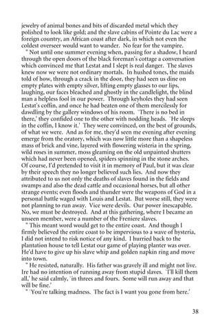jewelry of animal bones and bits of discarded metal which they
polished to look like gold; and the slave cabins of Pointe du Lac were a
foreign country, an African coast after dark, in which not even the
coldest overseer would want to wander. No fear for the vampire.
  " Not until one summer evening when, passing for a shadow, I heard
through the open doors of the black foreman's cottage a conversation
which convinced me that Lestat and I slept is real danger. The slaves
knew now we were not ordinary mortals. In hushed tones, the maids
told of how, through a crack in the door, they had seen us dine on
empty plates with empty silver, lifting empty glasses to our lips,
laughing, our faces bleached and ghostly in the candlelight, the blind
man a helpless fool in our power. Through keyholes they had seen
Lestat's coffin, and once he had beaten one of them mercilessly for
dawdling by the gallery windows of his room. `There is no bed in
there,' they confided one to the other with nodding heads. `He sleeps
in the coffin, I know it.' They were convinced, on the best of grounds,
of what we were. And as for me, they'd seen me evening after evening
emerge from the oratory, which was now little more than a shapeless
mass of brick and vine, layered with flowering wisteria in the spring,
wild roses in summer, moss gleaming on the old unpainted shutters
which had never been opened, spiders spinning in the stone arches.
Of course, I'd pretended to visit it in memory of Paul, but it was clear
by their speech they no longer believed such lies. And now they
attributed to us not only the deaths of slaves found in the fields and
swamps and also the dead cattle and occasional horses, but all other
strange events; even floods and thunder were the weapons of God in a
personal battle waged with Louis and Lestat. But worse still, they were
not planning to run away. Vice were devils. Our power inescapable.
No, we must be destroyed. And at this gathering, where I became an
unseen member, were a number of the Freniere slaves.
  " This meant word would get to the entire coast. And though I
firmly believed the entire coast to be impervious to a wave of hysteria,
I did not intend to risk notice of any kind. I hurried back to the
plantation house to tell Lestat our game of playing planter was over.
He'd have to give up his slave whip and golden napkin ring and move
into town.
  " He resisted, naturally. His father was gravely ill and might not live.
Ire had no intention of running away from stupid slaves. `I'll kill them
all,' he said calmly, `in threes and fours. Some will run away and that
will be fine.'
  " `You're talking madness. The fact is I want you gone from here.'


                                                                       38
 