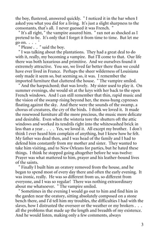 the boy, flustered, answered quickly. " I noticed it in the bar when I
asked you what you did for a living. It's just a slight sharpness to the
consonants, that's all. I never guessed it was French. "
  " It's all right, " the vampire assured him. " ran not as shocked as I
pretend to be. It's only that I forget it from time to time. But let me
go on. . . . '
  " Please . . " said the boy.
  " I was talking about the plantations. They had a great deal to do
with it, really, my becoming a vampire. But I'll come to that. Our life
there was both luxurious and primitive. And we ourselves found it
extremely attractive. You see, we lived far better there than we could
have ever lived in France. Perhaps the sheer wilderness of Louisiana
only made it seem so, but seeming so, it was. I remember the
imported furniture that cluttered the house. " The vampire smiled.
  " And the harpsichord; that was lovely. My sister used to play it. On
summer evenings, she would sit at the keys with her back to the open
French windows. And I can still remember that thin, rapid music and
the vision of the swamp rising beyond her, the moss-hung cypresses
floating against the sky. And there were the sounds of the swamp, a
chorus of creatures, the cry of the birds. I think we loved it. It made
the rosewood furniture all the more precious, the music more delicate
and desirable. Even when the wisteria tore the shutters oft the attic
windows and worked its tendrils right into the whitewashed brick in
less than a year . . . . Yes, we loved it. All except my brother. I don't
think I ever heard him complain of anything, but I knew how he felt.
My father was dead then, and I was head of the family and I had to
defend him constantly from my mother and sister. They wanted to
take him visiting, and to New Orleans for parties, but he hated these
things. I think he stopped going altogether before he was twelve:
Prayer was what mattered to him, prayer and his leather-bound lives
of the saints.
  " Finally I built him an oratory removed from the house, and he
began to spend most of every day there and often the early evening. It
was ironic, really. He was so different from us, so different from
everyone, and I was so regular! There was nothing extraordinary
about me whatsoever. " The vampire smiled.
  " Sometimes in the evening I would go out to him and find him in
the garden near the oratory, sitting absolutely composed on a stone
bench there, and I'd tell him my troubles, the difficulties I had with the
slaves, how I distrusted the overseer or the weather or my brokers . . .
all the problems that made up the length and breadth of my existence.
And he would listen, making only a few comments, always

                                                                        3
 