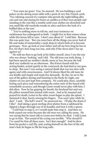 " `You want me gone! You,' he sneered. He was building a card
palace on the dining room table with a pack of very fine French cards.
`You whining coward of a vampire who prowls the night killing alley
cats and rats and staring for hours at candles as if they were people and
standing in the rain like a zombie until your clothes are drenched and
you smell like old wardrobe trunks in attics and have the look of a
baffled idiot at the zoo.'
   " `You've nothing more to tell me, and your insistence on
recklessness has endangered us both. I might live in that oratory alone
while this house fell to ruin. I don't care about it!' I told him. Because
this was quite true. `But you must have all the things you never had of
life and make of immortality a junk shop in which both of us become
grotesque. Now, go look at your father and tell me how long he has to
live, for that's how long you stay, and only if the slaves don't rise up
against us!'
   " He told me then to go look at his father myself, since I was the one
who was always `looking,' and I did. The old man was truly dying. I
had been spared my mother's death, more or less, because she had
died very suddenly on an afternoon. She'd been found with her
sewing basket, seated quietly in the courtyard; she had died as one goes
to sleep. But now I was seeing a natural death that was too slow with
agony and with consciousness. And I'd always liked the old man; he
was kindly and simple and made few demands. By day, he sat in the
sun of the gallery dozing and listening to the birds; by night, any
chatter on our part kept him company. He could play chess, carefully
feeling each piece and remembering the entire state of the board with
remarkable accuracy; and though Lestat would never play with him, I
did often. Now he lay gasping for breath, his forehead hot and wet,
the pillow around him stained with sweat. And as he moaned and
prayed for death, Lestat in the other room began to play the spinet. I
slammed it shut, barely missing his fingers. `You won't play while he
dies!' I said. `The hell I won't!' he answered me. `I'll play the drum if
I like!' And taking a great sterling silver platter from a sideboard he
slipped a finger through one of its handles and beat it with a spoon.
   " I told him to stop it, or I would make him stop it. And then we
both ceased our noise because the old man was calling his name. He
was saying that he must talk to Lestat now before he died. I told Lestat
to go to him. The sound of his crying was terrible. `Why should I?
I've cared for him all these years. Isn't that enough?' And he drew
from his pocket a nail file, and, seating himself on the foot of the old
man's bed, he began to file his long nails.


                                                                       39
 