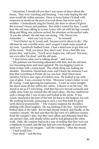 " Meantime, I should tell you that I was aware of slaves about the
house. They were watching and listening. I was truly hoping the old
man would die within minutes. Once or twice before I'd dealt with
suspicion or doubt on the part of several slaves, but never such a
number. I immediately rang for Daniel, the slave to whom I'd given
the overseer's house and position. But while I waited for him, I could
hear the old man talking to Lestat; Lestat, who sat with his legs crossed,
filing and filing, one eyebrow arched, his attention on his perfect nails.
`It was the school,' the old man was saying. `Oh, I know you
remember . . . what can I say to you . . .' he moaned.
   " `You'd better say it,' Lestat said, `because you're about to die.' The
old man let out a terrible noise, and I suspect I made some sound of
my own. I positively loathed Lestat. I had a mind now to get him out
of the room. `Well, you know that, don't you? Even a fool like you
knows that,' said Lestat. `You'll never forgive me, will you? Not now,
not even after I'm dead,' said the old man.
   " I don't know what you're talking about! " said Lestat.
   " My patience was becoming exhausted with him, and the old man
was becoming more and more agitated. He was begging Lestat to
listen to him with a warm heart. The whole thing was making me
shudder. Meantime, Daniel had come, and I knew the moment I saw
him that everything at Pointe du Lac was lost. Had I been more
attentive I'd have seen signs of it before now. He looked at me with
eyes of glass. I was a monster to him. 'Monsieur Lestat's father is very
ill. Going,' I said, ignoring his expression. `I want no noise tonight;
the slaves must all stay within the cabins. A doctor is on his way.' He
stared at me as if I were lying. And then his eyes moved curiously and
coldly away from me towards the old man's door. His face underwent
such a change that I rose at once and looked in the room. It was
Lestat, slouched at the foot of the bed, his back to the bedpost, his nail
file working furiously, grimacing in such a way that both his great
teeth showed prominently. " The vampire stopped, his shoulders
shaking with silent laughter. He was looking at the boy. And the boy
looked shyly at the table. But he had already looked, and fixedly, at the
vampire's mouth. He had seen that the lips were of a different texture
from the vampire's skin, that they were silken and delicately lined like
any person's lips, only deadly white; and he had glimpsed the white
teeth. Only, the vampire had such a way of smiling that they were not
completely revealed; and the boy had not even thought of such teeth
until now. " You can imagine, " said the vampire, " what this meant.
   " I had to kill him. "
   " You what? " said the boy.

                                                                        40
 