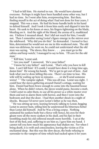 " I had to kill him. He started to run. He would have alarmed
everyone. Perhaps it might have been handled some other way, but I
had no time. So I went after him, overpowering him. But then,
finding myself in the act of doing what I had not done for four years, I
stopped. This was a man. He had his bone-handle knife in his hand
to defend himself. And I took it from him easily and slipped it into his
heart. He sank to his knees at once, his fingers tightening on the blade,
bleeding on it. And the sight of the blood, the aroma of it, maddened
me. I believe I moaned aloud. But I did not reach for him, I would
not. Then I remember seeing Lestat's figure emerge in the mirror over
the sideboard. `Why did you do this!' he demanded. I turned to face
him, determined he would not see me in this weakened state. The old
man was delirious, he went on, he could not understand what the old
man was saying. `The slaves, they know . . . you must go to the
cabins and keep watch,' I managed to say to him. `I'll care for the old
man.'
  " `Kill him,' Lestat said.
  " `Are you mad!' I answered. `He's your father!'
  " `I know he's my father!' said Lestat. `That's why you have to kill
him. I can't kill him! If I could, I would have done it a long time ago,
damn him!' He wrung his hands. `We've got to get out of here. And
look what you've done killing this one. There's no time to lose. His
wife will be wailing up here in minutes . . . or she'll send someone
worse! " ' The vampire sighed. " This was all true. Lestat was right. I
could hear the slaves gathering around Daniel's cottage, waiting for
him. Daniel had been brave enough to come into the haunted house
alone. When he didn't return, the slaves would panic, become a mob.
I told Lestat to calm them, to use all his power as a white master over
them and not to alarm them with horror, and then I went into the
bedroom and shut the door. I had then another shock in a night of
shocks. Because I'd never seen Lestat's father as he was then.
  " He was sitting up now, leaning forward, talking to Lestat, begging
Lestat to answer ham, telling him he understood his bitterness better
than Lestat did himself. And he Was a living corpse. Nothing
animated his sunken body but a fierce will: hence, his eyes for their
gleam were all the more sunken in his skull, and his lips in their
trembling made his old yellowed mouth more horrible. I sat at the
foot of the bed, and, suffering to see him so, I gave him my hand. I
cannot tell you how much his appearance had shaken me. For when I
bring death, it is swift and consciousless, leaving the victim as if in
enchanted sleep. But this was the slow decay, the body refusing to
surrender to the vampire of time which had sucked upon it for years

                                                                      41
 