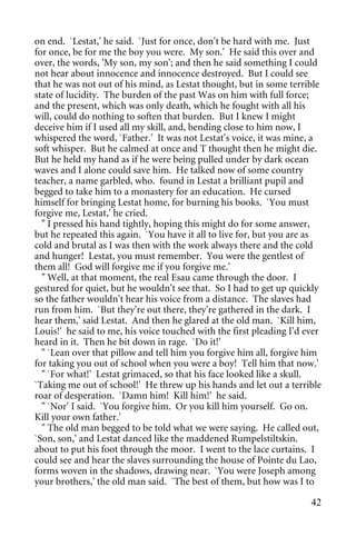 on end. `Lestat,' he said. `Just for once, don't be hard with me. Just
for once, be for me the boy you were. My son.' He said this over and
over, the words, 'My son, my son'; and then he said something I could
not hear about innocence and innocence destroyed. But I could see
that he was not out of his mind, as Lestat thought, but in some terrible
state of lucidity. The burden of the past Was on him with full force;
and the present, which was only death, which he fought with all his
will, could do nothing to soften that burden. But I knew I might
deceive him if I used all my skill, and, bending close to him now, I
whispered the word, `Father.' It was not Lestat's voice, it was mine, a
soft whisper. But he calmed at once and T thought then he might die.
But he held my hand as if he were being pulled under by dark ocean
waves and I alone could save him. He talked now of some country
teacher, a name garbled, who. found in Lestat a brilliant pupil and
begged to take him to a monastery for an education. He cursed
himself for bringing Lestat home, for burning his books. `You must
forgive me, Lestat,' he cried.
  " I pressed his hand tightly, hoping this might do for some answer,
but he repeated this again. `You have it all to live for, but you are as
cold and brutal as I was then with the work always there and the cold
and hunger! Lestat, you must remember. You were the gentlest of
them all! God will forgive me if you forgive me.'
  " Well, at that moment, the real Esau came through the door. I
gestured for quiet, but he wouldn't see that. So I had to get up quickly
so the father wouldn't hear his voice from a distance. The slaves had
run from him. `But they're out there, they're gathered in the dark. I
hear them,' said Lestat. And then he glared at the old man. `Kill him,
Louis!' he said to me, his voice touched with the first pleading I'd ever
heard in it. Then he bit down in rage. `Do it!'
  " `Lean over that pillow and tell him you forgive him all, forgive him
for taking you out of school when you were a boy! Tell him that now.'
  " `For what!' Lestat grimaced, so that his face looked like a skull.
`Taking me out of school!' He threw up his hands and let out a terrible
roar of desperation. `Damn him! Kill him!' he said.
  " `Nor' I said. `You forgive him. Or you kill him yourself. Go on.
Kill your own father.'
  " The old man begged to be told what we were saying. He called out,
`Son, son,' and Lestat danced like the maddened Rumpelstiltskin.
about to put his foot through the moor. I went to the lace curtains. I
could see and hear the slaves surrounding the house of Pointe du Lao,
forms woven in the shadows, drawing near. `You were Joseph among
your brothers,' the old man said. `The best of them, but how was I to

                                                                      42
 