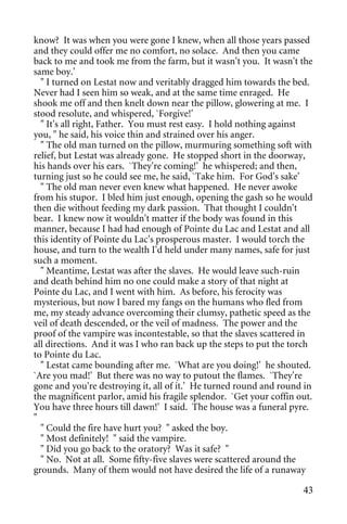 know? It was when you were gone I knew, when all those years passed
and they could offer me no comfort, no solace. And then you came
back to me and took me from the farm, but it wasn't you. It wasn't the
same boy.'
  " I turned on Lestat now and veritably dragged him towards the bed.
Never had I seen him so weak, and at the same time enraged. He
shook me off and then knelt down near the pillow, glowering at me. I
stood resolute, and whispered, `Forgive!'
  " It's all right, Father. You must rest easy. I hold nothing against
you, " he said, his voice thin and strained over his anger.
  " The old man turned on the pillow, murmuring something soft with
relief, but Lestat was already gone. He stopped short in the doorway,
his hands over his ears. `They're coming!' he whispered; and then,
turning just so he could see me, he said, `Take him. For God's sake'
  " The old man never even knew what happened. He never awoke
from his stupor. I bled him just enough, opening the gash so he would
then die without feeding my dark passion. That thought I couldn't
bear. I knew now it wouldn't matter if the body was found in this
manner, because I had had enough of Pointe du Lac and Lestat and all
this identity of Pointe du Lac's prosperous master. I would torch the
house, and turn to the wealth I'd held under many names, safe for just
such a moment.
  " Meantime, Lestat was after the slaves. He would leave such-ruin
and death behind him no one could make a story of that night at
Pointe du Lac, and I went with him. As before, his ferocity was
mysterious, but now I bared my fangs on the humans who fled from
me, my steady advance overcoming their clumsy, pathetic speed as the
veil of death descended, or the veil of madness. The power and the
proof of the vampire was incontestable, so that the slaves scattered in
all directions. And it was I who ran back up the steps to put the torch
to Pointe du Lac.
  " Lestat came bounding after me. `What are you doing!' he shouted.
`Are you mad!' But there was no way to putout the flames. `They're
gone and you're destroying it, all of it.' He turned round and round in
the magnificent parlor, amid his fragile splendor. `Get your coffin out.
You have three hours till dawn!' I said. The house was a funeral pyre.
"
  " Could the fire have hurt you? " asked the boy.
  " Most definitely! " said the vampire.
  " Did you go back to the oratory? Was it safe? "
  " No. Not at all. Some fifty-five slaves were scattered around the
grounds. Many of them would not have desired the life of a runaway

                                                                     43
 