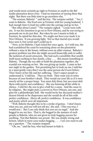 and would most certainly go right to Freniere or south to the Bel
Jardin plantation down river. I had no intention of staying there that
night. But there was little time to go anywhere else. "
  " The woman, Babette! " said the boy. The vampire smiled. " Yes, I
went to Babette. She lived now at Freniere with her young husband. I
had enough time to load my coffin into the carriage and go to her. "
  " But what about Lestat? " The vampire sighed. " Lestat went with
me. It was his intention to go on to New Orleans, and he was trying to
persuade me to do just that. But when he saw l meant to hide at
Freniere, he opted for that also. We might not have ever made it to
New Orleans. It was growing light. Not so that mortal eyes would
have seen it, but Lestat and I could see it.
  " Now, as for Babette, I had visited her once again. As I told you, she
had scandalized the coast by remaining alone on the plantation
without a man in the house, without even an older woman. Babette's
greatest problem was that she might succeed financially only to suffer
the isolation of social ostracism. She had such a sensibility that wealth
itself mean nothing to her; family, a line . . . this meant something to
Babette. Though she was able to hold the plantation together, the
scandal was wearing on her. She was giving up inside. I came to her
one night in the garden. Not permitting her to look on me, I told her
in a most gentle voice that I was the same person she'd seen before.
That I knew of her life and her suffering. `Don't expect people to
understand it,' I told her. `They are fools. They want you to retire
because of your brother's death. They would use your life as if it were
merely oil for a proper lamp. You must defy them, but you must defy
them with purity and confidence.' She was listening all the while in
silence. I told her she was to give a ball for a cause. And the cause to
be religious. She might pick a convent in New Orleans, any one, and
plan for a philanthropic ball. She would invite her deceased mother's
dearest friends to be chaperones and she would do all of this with
perfect confidence. Above all, perfect confidence. It was confidence
and purity which were all-important.
  " Well, Babette thought this to be a stroke of genius. `I don't know
what you are, and you will not tell me,' she said. (This was true, I
would not.) `But I can only think that you are an angel.' And she
begged to see my face. That is, she begged in the manner of such
people as Babette, who are not given to truly begging anyone for
anything. Not that Babette was proud. She was simply strong and
honest, which in most cases makes begging . . . I see you want to ask
me a question. " The vampire stopped.
  " Oh, no, " said the boy, who had meant to hide it.

                                                                      44
 