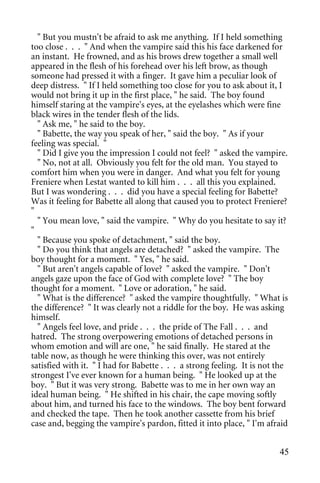 " But you mustn't be afraid to ask me anything. If I held something
too close . . . " And when the vampire said this his face darkened for
an instant. He frowned, and as his brows drew together a small well
appeared in the flesh of his forehead over his left brow, as though
someone had pressed it with a finger. It gave him a peculiar look of
deep distress. " If I held something too close for you to ask about it, I
would not bring it up in the first place, " he said. The boy found
himself staring at the vampire's eyes, at the eyelashes which were fine
black wires in the tender flesh of the lids.
  " Ask me, " he said to the boy.
  " Babette, the way you speak of her, " said the boy. " As if your
feeling was special. "
  " Did I give you the impression I could not feel? " asked the vampire.
  " No, not at all. Obviously you felt for the old man. You stayed to
comfort him when you were in danger. And what you felt for young
Freniere when Lestat wanted to kill him . . . all this you explained.
But I was wondering . . . did you have a special feeling for Babette?
Was it feeling for Babette all along that caused you to protect Freniere?
"
  " You mean love, " said the vampire. " Why do you hesitate to say it?
"
  " Because you spoke of detachment, " said the boy.
  " Do you think that angels are detached? " asked the vampire. The
boy thought for a moment. " Yes, " he said.
  " But aren't angels capable of love? " asked the vampire. " Don't
angels gaze upon the face of God with complete love? " The boy
thought for a moment. " Love or adoration, " he said.
  " What is the difference? " asked the vampire thoughtfully. " What is
the difference? " It was clearly not a riddle for the boy. He was asking
himself.
  " Angels feel love, and pride . . . the pride of The Fall . . . and
hatred. The strong overpowering emotions of detached persons in
whom emotion and will are one, " he said finally. He stared at the
table now, as though he were thinking this over, was not entirely
satisfied with it. " I had for Babette . . . a strong feeling. It is not the
strongest I've ever known for a human being. " He looked up at the
boy. " But it was very strong. Babette was to me in her own way an
ideal human being. " He shifted in his chair, the cape moving softly
about him, and turned his face to the windows. The boy bent forward
and checked the tape. Then he took another cassette from his brief
case and, begging the vampire's pardon, fitted it into place, " I'm afraid


                                                                         45
 
