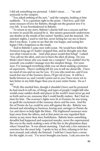 I did ask something too personal. I didn't mean . . . " he said
anxiously to the vampire.
  " You asked nothing of the sort, " said the vampire, looking at him
suddenly. " It is a question right to the point. I feel love, and I felt
some measure of love for Babette, though not the greatest love I've
ever felt. It was foreshadowed in Babette.
  " To return to my story, Babette's charity ball was a success and her
re-entry in social life assured by it. Her money generously underwrote
any doubts in the minds of her suitors' families, and she married. On
summer nights, I used to visit her, never letting her see me or know
that I was there. I came to see that she was happy, and seeing her
happy I felt a happiness as the result.
  " And to Babette I came now with Lestat. He would have killed the
Frenieres long ago if I hadn't stopped him, and he thought now that
was what I meant to do. `And what peace would that bring?' I asked.
`You call me the idiot, and you've been the idiot all along. Do you
think I don't know why you made me a vampire? You couldn't live by
yourself, you couldn't manage even the simplest things. For years
now, I've managed everything while you sat about making a pretense
of superiority. There's nothing left for you to tell me about life. I have
no need of you and no use for you. It's you who need me, and if you
touch but one of the Freniere slaves, I'll get rid of you. It will be a
battle between us, and I needn't point out to you I have more wit to
fare better in my little finger than you in your entire frame. Do as I
say.'
  " Well, this startled him, though it shouldn't have; and he protested
he had much to tell me, of things and types of people I might kill who
would cause sudden death and places in the world I must never go and
so forth and so on, nonsense that I could hardly endure. But I had no
time for him. The overseer's lights were lit at Freniere; he was trying
to quell the excitement of the runaway slaves and his own. And the
fire of Pointe du Lac could be seen still against the sky. Babette was
dressed and attending to business, having sent carriages to Pointe du
Lac and slaves to help fight the blaze. The frightened runaways were
kept away from the others, and at that point no one regarded their
stories as any more than slave foolishness. Babette knew something
dreadful had happened and suspected murder, never the supernatural.
She was in the study making a note of the fire in the plantation diary
when I found her. It was almost morning. I had only a few minutes to
convince her she must help. I spoke to her at first, refusing to let her
turn around, and calmly she listened. I told her I must have a room
for the night, to rest. 'I've never brought you harm. I ask you now for

                                                                       46
 