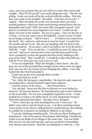 a key, and your promise that no one will try to enter that room until
tonight. Then I'll tell you all' I was nearly desperate now. The sky was
paling. Lestat was yards off in the orchard with the coffins. `But why
have you come to me tonight?' she asked. `And why not to you?' I
replied. `Did I not help you at the very moment when you most
needed guidance, when you alone stood strong among those who are
dependent and weak? Did I not twice offer you good counsel? And
haven't I watched over your happiness ever since?' I could see the
figure of Lestat at the window. He was in a panic. 'Give me the key to
a room. Let no one come near it till nightfall. I swear to you I would
never bring you harm.' `And if I don't . . . if I believe you come from
the devil!' she -said now, and meant to turn her head. I reached for
the candle and put it out. She saw me standing with my back to the
graying windows. `If you don't, and if you believe me to be the devil, I
shall die.' I said. `Give me the key. I could kill you now if I chose, do
you see?' And now I moved close to her and showed myself to her
more completely, so that she gasped and drew back, holding to the
arm of her chair. `But I would not. I would die rather than kill you. I
will die if you don't give me such a key as I ask.'
  " It was accomplished. What she thought, I don't know. But she
gave me one of the ground-floor storage rooms where wine was aged,
and I am sure she saw Lestat and me bringing the coffins. I not only
locked the door but barricaded it.
  " Lestat was up the next evening when I awoke. "
  " Then she kept her word. "
  " Yes. Only she had gone a step further. She had not only respected
our locked door; she had locked it again from without. "
  " And the stories of the slaves . . . she'd heard them. "
  " Yes, she had. Lestat was the first to discover we were locked in,
however. He became furious. He had planned to get to New Orleans
as fast as possible. He was now completely suspicious of me. `I only
needed you as long as my father lived,' he said, desperately trying to
find some opening somewhere. The place was a dungeon.
  " `Now I won't put up with anything from you, I warn you.' He
didn't even wish to turn his back on me. I sat there straining to hear
voices in the rooms above, wishing that he would shut up, not wishing
to confide for a moment my feeling for Babette or my hopes.
  " I was also thinking something else. You ask me about feeling and
detachment. One of its aspects, detachment with feeling, I should say,
is that you can think of two things at the same time. You can think
that you are not safe and may die, and you can think of something
very abstract and remote. And this was definitely so with me. I was

                                                                       47
 