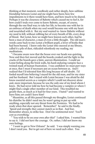 thinking at that moment, wordlessly and rather deeply, how sublime
friendship between Lestat and me might have been; how few
impediments to it there would have been, and how much to be shared.
Perhaps it was the closeness of Babette which caused me to feel it, for
how could I truly ever come to know Babette, except, of course,
through the one final way; to take her life, to become one with her in
an embrace of death when my soul would become one with my heart
and nourished with it. But my soul wanted to- know Babette without
my need to kill, without robbing her of every breath of life, every drop
of blood. But Lestat, how we might have known each other, had he
been a man of character, a man of even a little thought. The old man's
words came back to me; Lestat a brilliant pupil, a lover of books that
had been burned. I knew only the Lestat who sneered at my library,
called it a pile of dust, ridiculed relentlessly my reading, my
meditations.
  " I became aware now that the house over our heads was quieting.
Now and then feet moved and the boards creaked and the light in the
cracks of the boards gave a faint, uneven illumination. I could see
Lestat feeling along the brick walls, his hard enduring vampire face a
twisted mask of human frustration. I was confident we must part ways
at once, that I must if necessary put an ocean between us. And I
realized that I'd tolerated him this long because of self-doubt. I'd
fooled myself into believing I stayed for the old man, and for my sister
and her husband. But I stayed with Lestat because I was afraid he did
know essential secrets as a vampire which I could not discover alone
and, more important, because he was the only one of my kind whom I
knew. He had never told me how he had become a vampire or where I
might find a single other member of our kind. This troubled me
greatly then, as much as it had for four years. I hated ° and wanted to
leave him; yet could I leave him?
  " Meantime, as all this passed through my thoughts, Lestat continued
his diatribe: he didn't need me; he wasn't going to put up with
anything, especially not any threat from the Frenieres. We had to be
ready when that door opened. `Remember!' he said to the finally.
`Speed and strength; they cannot match us in that. And fear.
Remember always, to strike fear. Don't be sentimental now! You'll
cost us everything.'
  " `You wish to be on your own after this?' I asked him. I wanted him
to say it. I did not have the courage. Or, rather, I did not know my
own feelings.
  " `I want to get to New Orleans!' he said. `I was simply warning you
I don't need you. But to get out of here we need each other. You

                                                                     48
 