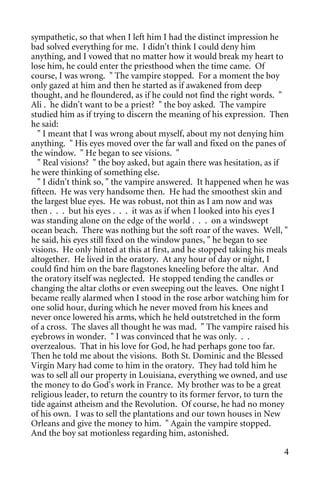 sympathetic, so that when I left him I had the distinct impression he
bad solved everything for me. I didn't think I could deny him
anything, and I vowed that no matter how it would break my heart to
lose him, he could enter the priesthood when the time came. Of
course, I was wrong. " The vampire stopped. For a moment the boy
only gazed at him and then he started as if awakened from deep
thought, and he floundered, as if he could not find the right words. "
Ali . he didn't want to be a priest? " the boy asked. The vampire
studied him as if trying to discern the meaning of his expression. Then
he said:
  " I meant that I was wrong about myself, about my not denying him
anything. " His eyes moved over the far wall and fixed on the panes of
the window. " He began to see visions. "
  " Real visions? " the boy asked, but again there was hesitation, as if
he were thinking of something else.
  " I didn't think so, " the vampire answered. It happened when he was
fifteen. He was very handsome then. He had the smoothest skin and
the largest blue eyes. He was robust, not thin as I am now and was
then . . . but his eyes . . . it was as if when I looked into his eyes I
was standing alone on the edge of the world . . . on a windswept
ocean beach. There was nothing but the soft roar of the waves. Well, "
he said, his eyes still fixed on the window panes, " he began to see
visions. He only hinted at this at first, and he stopped taking his meals
altogether. He lived in the oratory. At any hour of day or night, I
could find him on the bare flagstones kneeling before the altar. And
the oratory itself was neglected. He stopped tending the candles or
changing the altar cloths or even sweeping out the leaves. One night I
became really alarmed when I stood in the rose arbor watching him for
one solid hour, during which he never moved from his knees and
never once lowered his arms, which he held outstretched in the form
of a cross. The slaves all thought he was mad. " The vampire raised his
eyebrows in wonder. " I was convinced that he was only. . .
overzealous. That in his love for God, he had perhaps gone too far.
Then he told me about the visions. Both St. Dominic and the Blessed
Virgin Mary had come to him in the oratory. They had told him he
was to sell all our property in Louisiana, everything we owned, and use
the money to do God's work in France. My brother was to be a great
religious leader, to return the country to its former fervor, to turn the
tide against atheism and the Revolution. Of course, he had no money
of his own. I was to sell the plantations and our town houses in New
Orleans and give the money to him. " Again the vampire stopped.
And the boy sat motionless regarding him, astonished.

                                                                       4
 
