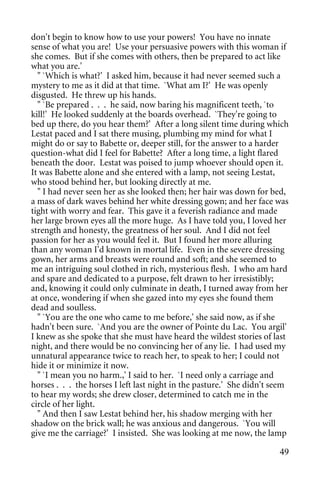 don't begin to know how to use your powers! You have no innate
sense of what you are! Use your persuasive powers with this woman if
she comes. But if she comes with others, then be prepared to act like
what you are.'
  " `Which is what?' I asked him, because it had never seemed such a
mystery to me as it did at that time. `What am I?' He was openly
disgusted. He threw up his hands.
  " `Be prepared . . . he said, now baring his magnificent teeth, `to
kill!' He looked suddenly at the boards overhead. `They're going to
bed up there, do you hear them?' After a long silent time during which
Lestat paced and I sat there musing, plumbing my mind for what I
might do or say to Babette or, deeper still, for the answer to a harder
question-what did I feel for Babette? After a long time, a light flared
beneath the door. Lestat was poised to jump whoever should open it.
It was Babette alone and she entered with a lamp, not seeing Lestat,
who stood behind her, but looking directly at me.
  " I had never seen her as she looked then; her hair was down for bed,
a mass of dark waves behind her white dressing gown; and her face was
tight with worry and fear. This gave it a feverish radiance and made
her large brown eyes all the more huge. As I have told you, I loved her
strength and honesty, the greatness of her soul. And I did not feel
passion for her as you would feel it. But I found her more alluring
than any woman I'd known in mortal life. Even in the severe dressing
gown, her arms and breasts were round and soft; and she seemed to
me an intriguing soul clothed in rich, mysterious flesh. I who am hard
and spare and dedicated to a purpose, felt drawn to her irresistibly;
and, knowing it could only culminate in death, I turned away from her
at once, wondering if when she gazed into my eyes she found them
dead and soulless.
  " `You are the one who came to me before,' she said now, as if she
hadn't been sure. `And you are the owner of Pointe du Lac. You argil'
I knew as she spoke that she must have heard the wildest stories of last
night, and there would be no convincing her of any lie. I had used my
unnatural appearance twice to reach her, to speak to her; I could not
hide it or minimize it now.
  " `I mean you no harm.,' I said to her. `I need only a carriage and
horses . . . the horses I left last night in the pasture.' She didn't seem
to hear my words; she drew closer, determined to catch me in the
circle of her light.
  " And then I saw Lestat behind her, his shadow merging with her
shadow on the brick wall; he was anxious and dangerous. `You will
give me the carriage?' I insisted. She was looking at me now, the lamp

                                                                       49
 