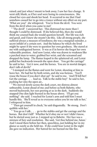 raised; and just when I meant to look away, I saw her face change. It
went still, blank, as if her soul were losing its consciousness. She
closed her eyes and shook her head. It occurred to me that I had
somehow caused her to go into a trance without any effort on my part.
`What are you!' she whispered. `You're from the devil. You were
from the devil when you came to met'
  " 'The devil!' I answered her. This distressed me more than I
thought I could be distressed. If she believed this, then she would
think my counsel bad; she would question herself. Her life was rich
and good, and I knew she mustn't do this. Like all strong people, she
suffered always a measure of loneliness; she was a marginal outsider, a
secret infidel of a certain sort. And the balance by which she lived
might be upset if she were to question her own goodness. She stared at
me with undisguised horror. It was as if in horror she forgot her own
vulnerable position. And now Lestat, who was drawn to weakness like
a parched man to water, grabbed her wrist, and she screamed and
dropped the lamp. The flames leaped in the splattered oil, and Lestat
pulled her backwards towards the open door. `You get the carriage!'
he said to her. `Get it now, and the horses. You are in mortal danger;
don't talk of devils!'
  " I stomped on the flames and went for Lestat, shouting at him to
leave her. He had her by both wrists, and she was furious. `You'll
rouse the house if you don't shut up!' he said to me. `And I'll kill her!
Get the carriage . . . lead us. Talk to the stable boy!' he said to her,
pushing her into the open air..
  " We moved slowly across the dark court, my distress almost
unbearable, Lestat ahead of me; and before us both Babette, who
moved backwards, her eyes peering at us in the dark. Suddenly she
stopped One dim light burned in the house above. `I'll get you
nothing!' she said. I reached for Lestat's arm and told him I must
handle this. `She'll reveal us to everyone unless you let me talk to her,'
I whispered to him.
  " `Then get yourself in check,' he said disgustedly. `Be strong. Don't
quibble with her.'
  " `You go as I talk . . . go to the stables and get the carriage and the
horses. But don't kill!' Whether he'd obey me or not I didn't know,
but he darted away just as .I stepped up to Babette. Her face was a
mixture of fury and resolution. She said, `Get thee behind me, Satan.'
And I stood there before her then, speechless, just holding her in my
glance as surely as she held me. If she could hear Lestat in the night
she gave no indication. Her hatred for me burned me like fire.


                                                                       50
 
