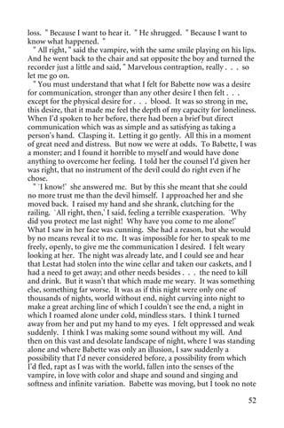 loss. " Because I want to hear it. " He shrugged. " Because I want to
know what happened. "
  " All right, " said the vampire, with the same smile playing on his lips.
And he went back to the chair and sat opposite the boy and turned the
recorder just a little and said, " Marvelous contraption, really . . . so
let me go on.
  " You must understand that what I felt for Babette now was a desire
for communication, stronger than any other desire I then felt . . .
except for the physical desire for . . . blood. It was so strong in me,
this desire, that it made me feel the depth of my capacity for loneliness.
When I'd spoken to her before, there had been a brief but direct
communication which was as simple and as satisfying as taking a
person's hand. Clasping it. Letting it go gently. All this in a moment
of great need and distress. But now we were at odds. To Babette, I was
a monster; and I found it horrible to myself and would have done
anything to overcome her feeling. I told her the counsel I'd given her
was right, that no instrument of the devil could do right even if he
chose.
  " `I know!' she answered me. But by this she meant that she could
no more trust me than the devil himself. I approached her and she
moved back. I raised my hand and she shrank, clutching for the
railing. `All right, then,' I said, feeling a terrible exasperation. `Why
did you protect me last night! Why have you come to me alone!'
What I saw in her face was cunning. She had a reason, but she would
by no means reveal it to me. It was impossible for her to speak to me
freely, openly, to give me the communication I desired. I felt weary
looking at her. The night was already late, and I could see and hear
that Lestat had stolen into the wine cellar and taken our caskets, and I
had a need to get away; and other needs besides . . . the need to kill
and drink. But it wasn't that which made me weary. It was something
else, something far worse. It was as if this night were only one of
thousands of nights, world without end, night curving into night to
make a great arching line of which I couldn't see the end, a night in
which I roamed alone under cold, mindless stars. I think I turned
away from her and put my hand to my eyes. I felt oppressed and weak
suddenly. I think I was making some sound without my will. And
then on this vast and desolate landscape of night, where I was standing
alone and where Babette was only an illusion, I saw suddenly a
possibility that I'd never considered before, a possibility from which
I'd fled, rapt as I was with the world, fallen into the senses of the
vampire, in love with color and shape and sound and singing and
softness and infinite variation. Babette was moving, but I took no note

                                                                        52
 