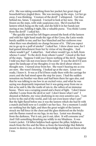 of it. She was taking something from her pocket; her great ring of
household keys jingled there. She was moving up the steps. Let her go
away, I was thinking. `Creature of the devil!' I whispered. `Get thee
behind me, Satan,' I repeated. I turned to look at her now. She was
frozen on the steps, with wide suspicious eyes. She'd reached the
lantern which hung on the wall, and she held it in her hands just
staring at me, holding it tight, like a valuable purse. `You think I come
from the devil?' I asked her.
  " She quickly moved her left fingers around the hook of the lantern
and with her right hand made the sign of the Cross, the Latin words
barely audible to me; and her face blanched and her eyebrows rose
when there was absolutely no change because of it. `Did you expect
me to go up in a puff of smoke?' I asked her. I drew closer now, for I
had gained detachment from her by virtue of my thoughts. `And
where would I go?' I asked her. `And where would I go, to hell, from
whence I came? To the devil, from whom I came?' I stood at the foot
of the steps. `Suppose I told you I know nothing of the devil. Suppose
I told you that I do not even know if he exists!' It was the devil I'd seen
upon the landscape of my thoughts; it was the devil about whom I
thought now. I turned away from her. She wasn't hearing me as you
are now. She wasn't listening. I looked up at the stars. Lestat was
ready, I knew it. It was as if he'd been ready there with the carriage for
years; and she had stood upon the step for years. I had the sudden
sensation my brother was there and had been there for ages also, and
that he was talking to me low in an excited voice, and what he was
saying was desperately important but it was going away from me as
fast as he said it, like the rustle of rats in .the rafters of an immense
house. There was a scraping sound and a burst of light. `I don't know
whether I come from the devil or not! I don't know what I am!' I
shouted at Babette, my voice deafening in my own sensitive ears. `I am
to live to the end of the world, and I do not even know what I am!'
But the light flared before me; it was the lantern which she had lit with
a match and held now so I couldn't see her face. For a moment I could
see nothing but the light, and then the great weight of the lantern
struck me full force in the chest and the glass shattered on the bricks
anti the flames roared on my legs, in my face. Lestat was shouting
from the darkness, `Put it out, put it out, idiot. It will consume you!'
And I felt something thrashing me wildly in my blindness. It was
Lestat's jacket. I'd fallen helpless back against the pillar, helpless as
much from the fire and the blow as from the knowledge that Babette
meant to destroy me, as from, the knowledge that I did not know what
I was.

                                                                        53
 