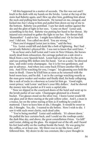" All this happened in a matter of seconds. The fire was out and I
knelt in the dark with my hands on the bricks. Lestat at the top of the
stairs had Babette again, and I flew up after him, grabbing him about
the neck and pulling him backwards. He turned on me, enraged, and
kicked me; but I clung to him and pulled him down on top of me to
the bottom. Babette was petrified. I saw her dark outline against the
sky and the glint of light in her eyes. `Come on then!' Lestat said,
scrambling to his feet. Babette was putting her hand to her throat. My
injured eyes strained to gather the light to see her. Her throat bled.
`Remember!' I said to her. I might have killed you! Or let him kill
you! I did not. You called me devil. You are wrong.' "
  " Then you'd stopped Lestat just in time, " said the boy.
  " Yes. Lestat could kill and dank like a bolt of lightning. But I had
saved only Babette's physical life. I was not to know that until later. "
  " In an hour and a half Lestat and I were in New Orleans, the horses
nearly dead from exhaustion, the carriage parked on a side street a
block from a new Spanish hotel. Lestat had an old man by the arm
and was putting fifty dollars into his hand. `Get us a suite,' he directed
him, `and order some champagne. Say it is for two gentlemen, and
pay in advance. And when you come back I'll have another fifty for
you. And I'll be watching for you, I wager.' Isis gleaming eyes held the
man in thrall. I knew he'd kill him as soon as he returned with the
hotel room keys, and he did. I sat in the carriage watching wearily as
the man grew weaker and weaker and finally died, his body collapsing
like a sack of rocks in a doorway as Lestat let him go. `Good night,
sweet prince,' said Lestat `and here's your fifty dollars.' And he shoved
the money into his pocket as if it were a capital joke.
  " Now we slipped in the courtyard doors of the hotel and went up to
the lavish parlor of our suite. Champagne glistened in a frosted
bucket. Two glasses stood on the silver tray. I knew Lestat would fill
one glass and sit there staring at the pale yellow color. And I, a man in
a trance, lay on the settee staring at him as if nothing he could do
mattered. I have to leave him or die, I thought. It would be sweet to
die, I thought. Yes, die. I wanted to die before. Now I wish to die. I
saw it with such sweet clarity, such dead calm.
  " `You're being morbid!' Lestat said suddenly. `It's almost dawn.'
He pulled the lace curtains back, and I could see the rooftops under
the dark blue sky, and above, the great constellation Orion. `Go kill!'
said Lestat, sliding up the glass. He stepped out of the sill, and I heard
his feet land softly on the rooftop beside the hotel. He was going for
the coffins, or at least one. My thirst rose in me like fever, and I
followed him. My desire to die was constant, like a pure thought in

                                                                       54
 