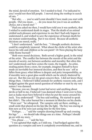 the mind, devoid of emotion. Yet I needed to feed. I've indicated to
you I would not then kill people. I moved along the rooftop in search
of rats. "
   " But why . . . you've said Lestat shouldn't have made you start with
people. Did you mean . . . do you mean for you it was an aesthetic
choice, not a moral one? "
   " Had you asked me then, I would have told you it was aesthetic, that
I wished to understand death in stages. That the death of an animal
yielded such pleasure and experience to me that I had only begun to
understand it, and wished to save the experience of human death for
my mature understanding. But it was moral. Because all aesthetic
decisions are moral, really. "
   " I don't understand, " said the boy. " I thought aesthetic decisions
could be completely immoral. What about the cliché of the artist who
leaves his wife and children so he can paint? Or Nero playing the harp
while Rome burned? "
   " Both were moral decisions. Both served a higher good, in the mind
of the artist. The conflict lies between the morals of the artist and the
morals of society, not between aesthetics and morality: But often this
isn't understood; and here comes the waste, the tragedy. An artist,
stealing paints from a store, for example, imagines himself to have
made an inevitable but immoral decision, and then he sees ' self as
fallen from grace; what follows is despair and petty irresponsibility, as
if morality were a great glass world which can be utterly shattered by
one act. But this was not my great concern then. I did not know these
things then. I believed I killed animals for aesthetic reasons only, and I
hedged against the great moral question of whether or mot by my very
nature I was damned.
   " Because, you see, though Lestat had never said anything about
devils or hell to me, I believed I was damned when I went over to him,
just as Judas must have believed it when he put the noose around his
neck. You understand? " The boy said nothing. He started to speak
but didn't. The color burned for a moment in blotches on his cheeks.
" Were you? " he whispered. The vampire only sat there, smiling, a
small smile that played on his lips like the light. The boy was staring at
him now as if he were just seeing him for the first time.
   " Perhaps . . . " said the vampire drawing himself up and crossing
his legs " . . . we should take things one at a time. Perhaps I should
go on with my story. "
   " Yes, please . . . " said the boy.
   " I was agitated that night, as I told you. I had hedged against this
question as a vampire and now it completely overwhelmed me, and in

                                                                       55
 