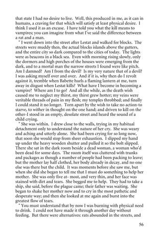 that state I had no desire to live. Well, this produced in me, as it can in
humans, a craving for that which will satisfy at least physical desire. I
think I used it as an excuse. I have told you what the kill means to
vampires; you can imagine from what I've said the difference between
a rat and a man.
  " I went down into the street after Lestat and walked for blocks. The
streets were muddy then, the actual blocks islands above the gutters,
and the entire city so dark compared to the cities of today. The lights
were as beacons in a black sea. Even with morning rising slowly, only
the dormers and high porches of the houses were emerging from the
dark, and to a mortal man the narrow streets I found were like pitch.
Am I damned? Am I from the devil? Is my very nature that of a devil?
I was asking myself over and over. And if it is, why then do I revolt
against it, tremble when Babette hurls a flaming lantern at me, turn
away in disgust when Lestat kills? What have I become in becoming a
vampire? Where am I to go? And all the while, as the death wish
caused me to neglect my thirst, my thirst grew hotter; my veins were
veritable threads of pain in my flesh; my temples throbbed; and finally
I could stand it no longer. Torn apart by the wish to take no action-to
starve, to wither in thought on the one hand; and driven to kill on the
other-I stood in an empty, desolate street and heard the sound of a
child crying.
  " She was within. I drew close to the walls, trying in my habitual
detachment only to understand the nature of her cry. She was weary
and aching and utterly alone. She had been crying for so long now,
that soon she would stop from sheer exhaustion. I slipped my hand
up under the heavy wooden shutter and pulled it so the bolt slipped.
There she sat in the dark room beside a dead woman, a woman who'd
been dead for some days. The room itself was cluttered with trunks
and packages as though a number of people had been packing to leave;
but the mother lay half clothed, her body already in decay, and no one
else was there but the child. It was moments before she saw me, but
when she did she began to tell me that I must do something to help her
mother. She was only five at- most, and very thin, and her face was
stained with dirt and tears. She begged me to help. They had to take a
ship, she said, before the plague came; their father was waiting. She
began to shake her mother now and to cry in the most pathetic and
desperate way; and then she looked at me again and burst into the
greatest flow of tears.
  " You must understand that by now I was burning with physical need
to drink. I could not have made it through another day without
feeding. But there were alternatives: rats abounded in the streets, and

                                                                        56
 