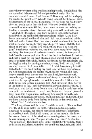somewhere very near a dog was howling hopelessly. I might have Pied
the room had I chosen and fed and gotten back easily. But the
question pounded in me: Am I dammed? If so, why do I feel such pity
for her, for her gaunt face? Why do I wish to touch her tiny, soft arms,
hold her now on my knee as I am doing, feel her bend her head to my
chest as I gently touch the satin hair? Why do I do this? If I am
damned I must want to kill her, I must want to make her nothing but
food for a cursed existence, because being damned I must hate her.
  " And when I thought of this, I saw Babette's face contorted with
hatred when she had held the lantern waiting to light it, and I saw
Lestat in my mind and hated him, and I felt, yes, damned and this is
hell, and in that instant I had bent down and driven hard into her soft,
small neck and, hearing her tiny cry, whispered even as I felt the hot
blood on my lips, `It's only for a moment and there'll be no more
pain.' But she was locked to me, and I was soon incapable of saying
anything. For four years I had not savored a human; for four years I
hadn't really known; and now I heard her heart in that terrible rhythm,
and such a heart not the heart of a man or an animal, but the rapid,
tenacious heart of the child, beating harder and harder, refusing to die,
beating like a tiny fist beating on a door, crying, `I will not die, I will
not die, I cannot die, I cannot die . . . .' I think I rose to my feet still
locked to her, the heart pulling my heart faster with no hope of cease,
the rich blood rushing too fast for me, the room reeling, and then,
despite myself, I was staring over her bent head, her open mouth,
down through the gloom at the mother's face; and through the half-
mast lids. her eyes gleamed at me as if they were alive! I threw the
child down. She lay like a jointless doll. And turning in blind horror
of the mother to flee, I saw the window filled with a familiar shape. It
was Lestat, who backed away from it now laughing, his body bent as he
danced in the mud street. `Louis, Louis,' he taunted me, and pointed a
long, bone-thin finger at me, as if to say he'd caught me in the act.
And now he bounded over the sill, brushing me aside, and grabbed the
mother's stinking body from the bed and made to dance with her. "
  " Good God! " whispered the boy.
  " Yes, I might have said the same, " said the vampire. " He stumbled
over the child as he pulled the mother along in widening circles,
singing as he danced, her matted hair falling in her face, as her head
snapped back and a black fluid poured out of her mouth. He threw
her down. I was out of the window and running down the street, and
he was running after me. `Are you afraid of me, Louis?' he shouted.
`Are you afraid? The child's alive, Louis, you left her breathing. Shall I
go back and make her a vampire? We could use her, Louis, and think

                                                                         57
 
