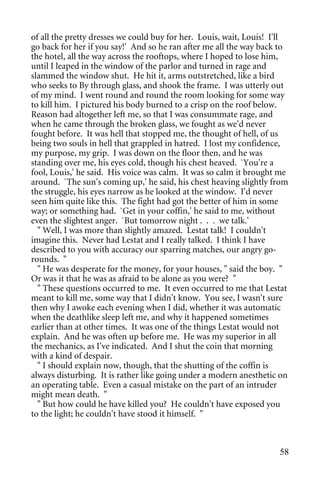 of all the pretty dresses we could buy for her. Louis, wait, Louis! I'll
go back for her if you say!' And so he ran after me all the way back to
the hotel, all the way across the rooftops, where I hoped to lose him,
until I leaped in the window of the parlor and turned in rage and
slammed the window shut. He hit it, arms outstretched, like a bird
who seeks to By through glass, and shook the frame. I was utterly out
of my mind. I went round and round the room looking for some way
to kill him. I pictured his body burned to a crisp on the roof below.
Reason had altogether left me, so that I was consummate rage, and
when he came through the broken glass, we fought as we'd never
fought before. It was hell that stopped me, the thought of hell, of us
being two souls in hell that grappled in hatred. I lost my confidence,
my purpose, my grip. I was down on the floor then, and he was
standing over me, his eyes cold, though his chest heaved. `You're a
fool, Louis,' he said. His voice was calm. It was so calm it brought me
around. `The sun's coming up,' he said, his chest heaving slightly from
the struggle, his eyes narrow as he looked at the window. I'd never
seen him quite like this. The fight had got the better of him in some
way; or something had. `Get in your coffin,' he said to me, without
even the slightest anger. `But tomorrow night . . . we talk.'
  " Well, I was more than slightly amazed. Lestat talk! I couldn't
imagine this. Never had Lestat and I really talked. I think I have
described to you with accuracy our sparring matches, our angry go-
rounds. "
  " He was desperate for the money, for your houses, " said the boy. "
Or was it that he was as afraid to be alone as you were? "
  " These questions occurred to me. It even occurred to me that Lestat
meant to kill me, some way that I didn't know. You see, I wasn't sure
then why I awoke each evening when I did, whether it was automatic
when the deathlike sleep left me, and why it happened sometimes
earlier than at other times. It was one of the things Lestat would not
explain. And he was often up before me. He was my superior in all
the mechanics, as I've indicated. And I shut the coin that morning
with a kind of despair.
  " I should explain now, though, that the shutting of the coffin is
always disturbing. It is rather like going under a modern anesthetic on
an operating table. Even a casual mistake on the part of an intruder
might mean death. "
  " But how could he have killed you? He couldn't have exposed you
to the light; he couldn't have stood it himself. "



                                                                     58
 