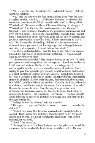 " Ali . . . excuse me, " he whispered. " What did you say? Did you
sell the plantations? "
  " No, " said the vampire, his face calm as it had been from the start. "
I laughed at him. And he . . . he became incensed. He insisted his
command came from the Virgin herself. Who was I to disregard it?
Who indeed? " he asked softly, as if he were thinking of this again. "
Who indeed? And the more he tried to convince me, the more I
laughed. It was nonsense, I told him, the product of an immature and
even morbid mind. The oratory was a mistake, I said to him; I would
have it torn down at once. He would go to school in New Orleans and
get such inane notions out of his head. I don't remember all that I
said. But I remember the feeling. Behind all this contemptuous
dismissal on my part was a smoldering anger and a disappointment. I
was bitterly disappointed. I didn't believe him at all. "
  " But that's understandable, " said the boy quickly when the vampire
paused, his expression of astonishment softening. " I mean, would
anyone have believed him? "
  " Is it so understandable? " The vampire looked at the boy. " I think
perhaps it was vicious egotism. Let me explain. I loved my brother, as
I told you, and at times I believed him to be a living saint. I
encouraged him in his prayer and meditations, as I said, and I was
willing to give him up to the priesthood. And if someone had told me
of a saint in Arles or Lourdes who saw visions, I would have believed
it. I was a Catholic; I believed in saints. I lit tapers before their marble
statues in churches; I knew their pictures, their symbols, their names.
But I didn't, couldn't believe my brother. Not only did I not believe he
saw visions, I couldn't entertain the notion for a moment. Now, why?
Because he was my brother. Holy he might be, peculiar most
definitely; but Francis of Assisi, no. Not my brother. No brother of
mine could be such. That is egotism. Do you see? " The boy thought
about it before he answered and then he nodded and said that yes, he
thought that he did.
  " Perhaps he saw the visions, " said the vampire.
  " Then you . . . you don't claim to know . . . now . . . whether he
did not? "
  " No, but I do know that he never wavered in his conviction for a
second. That I know now and knew then the night he left my room
crazed and grieved. He never wavered for an instant. And within
minutes, he was dead. "
  " How? " the boy asked.
  " He simply w out of the French doors onto the gallery and stood for
a moment at the head of the brick stairs. And then he fell. He was

                                                                          5
 
