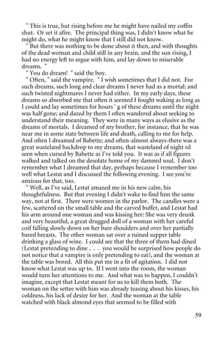 " This is true, but rising before me he might have nailed my coffin
shut. Or set it afire. The principal thing was, I didn't know what he
might do, what he might know that I still did not know.
  " But there was nothing to be done about it then, and with thoughts
of the dead woman and child still in any brain, and the sun rising, I
had no energy left to argue with him, and lay down to miserable
dreams. "
  " You do dream! " said the boy.
  " Often, " said the vampire. " I wish sometimes that I did not. For
such dreams, such long and clear dreams I never had as a mortal; and
such twisted nightmares I never had either. In my early days, these
dreams so absorbed me that often it seemed I fought waking as long as
I could and lay sometimes for hours ' g of these dreams until the night
was half gone; and dazed by them I often wandered about seeking to
understand their meaning. They were in many ways as elusive as the
dreams of mortals. I dreamed of my brother, for instance, that he was
near me in some state between life and death, calling to me for help.
And often I dreamed of Babette; and often-almost always-there was a
great wasteland backdrop to my dreams, that wasteland of night rd
seen when cursed by Babette as I've told you. It was as if all figures
walked and talked on the desolate home of my damned soul. I don't
remember what I dreamed that day, perhaps because I remember too
well what Lestat and I discussed the following evening. I see you're
anxious for that, too.
  " Well, as I've said, Lestat amazed me in his new calm, his
thoughtfulness. But that evening I didn't wake to find him the same
way, not at first. There were women in the parlor. The candles were a
few, scattered on the small table and the carved buffet, and Lestat had
his arm around one woman and was kissing her: She was very drunk
and very beautiful, a great drugged doll of a woman with her careful
coif falling slowly down on her bare shoulders and over her partially
bared breasts. The other woman sat over a ruined supper table
drinking a glass of wine. I could see that the three of them had dined
(Lestat pretending to dine . . . you would be surprised how people do
not notice that a vampire is only pretending to eat), and the woman at
the table was bored. All this put me in a fit of agitation. I did not
know what Lestat was up to. If I went into the room, the woman
would turn her attentions to me. And what was to happen, I couldn't
imagine, except that Lestat meant for us to kill them both. The
woman on the settee with him was already teasing about his kisses, his
coldness, his lack of desire for her. And the woman at the table
watched with black almond eyes that seemed to be filled with

                                                                    59
 
