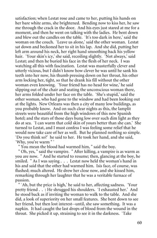 satisfaction; when Lestat rose and came to her, putting his hands on
her bare white arms, she brightened. Bending now to kiss her, he saw
me through the crack in the door. And his eyes just stared at me for a
moment, and then he went on talking with the ladies. He bent down
and blew out the candles on the table. `It's too dark in here,' said the
woman on the couch. `Leave us alone,' said the other woman. Lestat
sat down and beckoned her to sit in his lap. And she did, putting her
left arm around his neck, her right hand smoothing back his yellow
hair. `Your skin's icy,' she said, recoiling slightly. `Not always,' said
Lestat; and then he buried his face in the flesh of her neck. I was
watching all this with fascination. Lestat was masterfully clever and
utterly vicious, but I didn't know how clever he was until he sank his
teeth into her now, his thumb pressing down on her throat, his other
arm locking her, tight, so that he drank his fill without the other
woman even knowing. `Your friend has no head for wine,' he said
slipping out of the chair and seating the unconscious woman there,
her arms folded under her face on the table. `She's stupid,' said the
other woman, who had gone to the window and had been looking out
at the lights. New Orleans was then a city of many low buildings, as
you probably know. And on such clear nights as this, the lamplit
streets were beautiful from the high windows of this new Spanish
hotel; and the stars of those days bung low over such dim light as they
do at sea. `I can warm that cold skin of yours better than she can.' She
turned to Lestat, and I must confess I was feeling some relief that he
would now take care of her as well. But he planned nothing so simple.
`Do you think so?' he said to her. He took her hand, and she said,
`Why, you're warm " '
  " You mean the blood had warmed him, " said the boy.
  " Oh, yes, " said the vampire. " After killing, a vampire is as warm as
you are now. " And he started to resume; then, glancing at the boy, he
smiled. " As I was saying . . . Lestat now held the woman's hand in
his and said that the other had warmed him. Isis face, of course, was
flushed; much altered. He drew her close now, and she kissed him,
remarking through her laughter that he was a veritable furnace of
passion.
  " `Ah, but the price is high,' he said to her, affecting sadness. `Your
pretty friend . . : He shrugged his shoulders. `I exhausted her.' And
he stood back as if inviting the woman to walk to the table. And she
did, a look of superiority on her small features. She bent down to see
her friend, but then lost interest--until, she saw something. It was a
napkin. It had caught the last drops of blood from the wound in the
throat. She picked it up, straining to see it in the darkness. `Take

                                                                      60
 