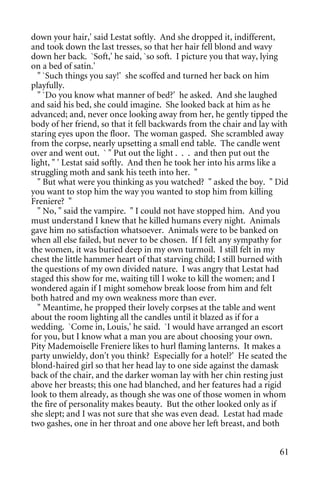 down your hair,' said Lestat softly. And she dropped it, indifferent,
and took down the last tresses, so that her hair fell blond and wavy
down her back. `Soft,' he said, `so soft. I picture you that way, lying
on a bed of satin.'
  " `Such things you say!' she scoffed and turned her back on him
playfully.
  " `Do you know what manner of bed?' he asked. And she laughed
and said his bed, she could imagine. She looked back at him as he
advanced; and, never once looking away from her, he gently tipped the
body of her friend, so that it fell backwards from the chair and lay with
staring eyes upon the floor. The woman gasped. She scrambled away
from the corpse, nearly upsetting a small end table. The candle went
over and went out. ` " Put out the light . . . and then put out the
light, " ' Lestat said softly. And then he took her into his arms like a
struggling moth and sank his teeth into her. "
  " But what were you thinking as you watched? " asked the boy. " Did
you want to stop him the way you wanted to stop him from killing
Freniere? "
  " No, " said the vampire. " I could not have stopped him. And you
must understand I knew that he killed humans every night. Animals
gave him no satisfaction whatsoever. Animals were to be banked on
when all else failed, but never to be chosen. If I felt any sympathy for
the women, it was buried deep in my own turmoil. I still felt in my
chest the little hammer heart of that starving child; I still burned with
the questions of my own divided nature. I was angry that Lestat had
staged this show for me, waiting till I woke to kill the women; and I
wondered again if I might somehow break loose from him and felt
both hatred and my own weakness more than ever.
  " Meantime, he propped their lovely corpses at the table and went
about the room lighting all the candles until it blazed as if for a
wedding. `Come in, Louis,' he said. `I would have arranged an escort
for you, but I know what a man you are about choosing your own.
Pity Mademoiselle Freniere likes to hurl flaming lanterns. It makes a
party unwieldy, don't you think? Especially for a hotel?' He seated the
blond-haired girl so that her head lay to one side against the damask
back of the chair, and the darker woman lay with her chin resting just
above her breasts; this one had blanched, and her features had a rigid
look to them already, as though she was one of those women in whom
the fire of personality makes beauty. But the other looked only as if
she slept; and I was not sure that she was even dead. Lestat had made
two gashes, one in her throat and one above her left breast, and both


                                                                      61
 