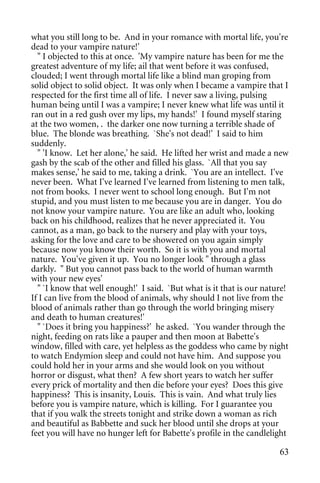 what you still long to be. And in your romance with mortal life, you're
dead to your vampire nature!'
  " I objected to this at once. 'My vampire nature has been for me the
greatest adventure of my life; ail that went before it was confused,
clouded; I went through mortal life like a blind man groping from
solid object to solid object. It was only when I became a vampire that I
respected for the first time all of life. I never saw a living, pulsing
human being until I was a vampire; I never knew what life was until it
ran out in a red gush over my lips, my hands!' I found myself staring
at the two women, . the darker one now turning a terrible shade of
blue. The blonde was breathing. `She's not dead!' I said to him
suddenly.
  " 'I know. Let her alone,' he said. He lifted her wrist and made a new
gash by the scab of the other and filled his glass. `All that you say
makes sense,' he said to me, taking a drink. `You are an intellect. I've
never been. What I've learned I've learned from listening to men talk,
not from books. I never went to school long enough. But I'm not
stupid, and you must listen to me because you are in danger. You do
not know your vampire nature. You are like an adult who, looking
back on his childhood, realizes that he never appreciated it. You
cannot, as a man, go back to the nursery and play with your toys,
asking for the love and care to be showered on you again simply
because now you know their worth. So it is with you and mortal
nature. You've given it up. You no longer look " through a glass
darkly. " But you cannot pass back to the world of human warmth
with your new eyes'
  " `I know that well enough!' I said. `But what is it that is our nature!
If I can live from the blood of animals, why should I not live from the
blood of animals rather than go through the world bringing misery
and death to human creatures!'
  " `Does it bring you happiness?' he asked. `You wander through the
night, feeding on rats like a pauper and then moon at Babette's
window, filled with care, yet helpless as the goddess who came by night
to watch Endymion sleep and could not have him. And suppose you
could hold her in your arms and she would look on you without
horror or disgust, what then? A few short years to watch her suffer
every prick of mortality and then die before your eyes? Does this give
happiness? This is insanity, Louis. This is vain. And what truly lies
before you is vampire nature, which is killing. For I guarantee you
that if you walk the streets tonight and strike down a woman as rich
and beautiful as Babbette and suck her blood until she drops at your
feet you will have no hunger left for Babette's profile in the candlelight

                                                                       63
 