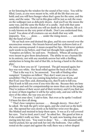 or for listening by the window for the sound of her voice. You will be
filled, Louis, as you were meant to be, with all the life that you can
hold; and you will have hunger when that's gone for the same, and the
same, and the same. The red in this glass will be just as red; the roses
on the wallpaper just as delicately drawn. And you'll see the moon the
same way, and the same the flicker of a candle. And with that same
sensibility that you cherish you will see death in all its beauty, life as it
is only known on the very point of death. Don't you understand that,
Louis? You alone of all creatures can see death that way with
impunity. You . . . alone . . . under the rising moon . . . can strike
like the hand of God!'
   " He sat back now and drained the glass, and his eyes moved over the
unconscious woman. Her breasts heaved and her eyebrows knit as if
she were coming around: A moan escaped her lips. He'd never spoken
such words to me before, and I had not thought him capable of it.
`Vampires are killers,' he said now. `Predators. Whose all-seeing eyes
were meant to give them detachment. The ability to see a human life
in its entirety, not with any mawkish sorrow but with a thrilling
satisfaction in being the end of that life, in having a hand in the divine
plan.'
   " `That is how you see it!' I protested. The girl moaned again; her
face was very white. Her head rolled against the back of the chair.
   " `That is the way it is,' he answered. `You talk of finding other
vampires! Vampires are killers! They don't want you or your
sensibility) They'll see you coming long before you see them, and
they'll see your flaw; and, distrusting you, they'll seek to kill you.
They'd seek to kill you even if you were like me. Because they are lone
predators and seek for companionship no more than cats in the jungle.
They're jealous of their secret and of their territory; and if you find one
or more of them together it will be for safety only, and one will be the
slave of the other, the way you are of me.'
   " `I'm not your slave,' I said to him. But even as he spoke I realized
I'd been his slave all along.
   " `That's how vampires increase . . . through slavery. How else? "
he asked. He took the girl's wrist again, and she cried out as the knife
cut. She opened her eyes slowly as he held her wrist over the glass.
She blinked and strained to keep them open. It was as if a veil covered
her eyes. `You're tired, aren't you?' he asked her. She gazed at him as
if she couldn't really see him. `Tired!' he said, now leaning close and
staring into her eyes. `You want to sleep.' `Yes . . : she moaned softly.
And he picked, her up and took her into the bedroom. Our coffins
rested on the carpet and against the wall; there was a velvet-draped

                                                                          64
 