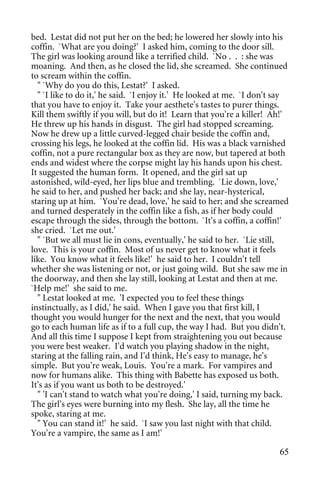 bed. Lestat did not put her on the bed; he lowered her slowly into his
coffin. `What are you doing?' I asked him, coming to the door sill.
The girl was looking around like a terrified child. `No . . : she was
moaning. And then, as he closed the lid, she screamed. She continued
to scream within the coffin.
  " `Why do you do this, Lestat?' I asked.
  " `I like to do it,' he said. `I enjoy it.' He looked at me. `I don't say
that you have to enjoy it. Take your aesthete's tastes to purer things.
Kill them swiftly if you will, but do it! Learn that you're a killer! Ah!'
He threw up his hands in disgust. The girl had stopped screaming.
Now he drew up a little curved-legged chair beside the coffin and,
crossing his legs, he looked at the coffin lid. His was a black varnished
coffin, not a pure rectangular box as they are now, but tapered at both
ends and widest where the corpse might lay his hands upon his chest.
It suggested the human form. It opened, and the girl sat up
astonished, wild-eyed, her lips blue and trembling. `Lie down, love,'
he said to her, and pushed her back; and she lay, near-hysterical,
staring up at him. `You're dead, love,' he said to her; and she screamed
and turned desperately in the coffin like a fish, as if her body could
escape through the sides, through the bottom. `It's a coffin, a coffin!'
she cried. `Let me out.'
  " `But we all must lie in cons, eventually,' he said to her. `Lie still,
love. This is your coffin. Most of us never get to know what it feels
like. You know what it feels like!' he said to her. I couldn't tell
whether she was listening or not, or just going wild. But she saw me in
the doorway, and then she lay still, looking at Lestat and then at me.
`Help me!' she said to me.
  " Lestat looked at me. 'I expected you to feel these things
instinctually, as I did,' he said. When I gave you that first kill, I
thought you would hunger for the next and the next, that you would
go to each human life as if to a full cup, the way I had. But you didn't.
And all this time I suppose I kept from straightening you out because
you were best weaker. I'd watch you playing shadow in the night,
staring at the falling rain, and I'd think, He's easy to manage, he's
simple. But you're weak, Louis. You're a mark. For vampires and
now for humans alike. This thing with Babette has exposed us both.
It's as if you want us both to be destroyed.'
  " 'I can't stand to watch what you're doing,' I said, turning my back.
The girl's eyes were burning into my flesh. She lay, all the time he
spoke, staring at me.
  " You can stand it!' he said. `I saw you last night with that child.
You're a vampire, the same as I am!'

                                                                        65
 