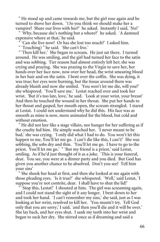 " He stood up and came towards me, but the girl rose again and he
turned to shove her down. '13o you think we should make her a
vampire? Share our lives with her?' he asked. Instantly I said, `No!'
  " `Why, because she's nothing but a whore?' he asked. `A damned
expensive whore at that,' he said.
  " `Can she live now? Or has she lost too much?' I asked him.
  " `Touching) " he said. `She can't live.'
  " 'Then kill her.' She began to scream. He just sat there. I turned
around. He was smiling, and the girl had turned her face to the satin
and was sobbing. Tier reason had almost entirely left her; she was
crying and praying. She was praying to the Virgin to save her, her
hands over her face now, now over her head, the wrist smearing blood
in her hair and on the satin. I bent over the coffin. She was dying, it
was true; her eyes were burning, but the tissue around them was
already bluish and now she smiled. `You won't let me die, will you?'
she whispered. `You'll save me.' Lestat reached over and took her
wrist. 'But it's too late, love,' he said. `Look at your wrist, your breast'
And then he touched the wound in her throat. She put her hands to
her throat and gasped, her mouth open, the scream strangled. I stared
at Lestat. I could not understand why he did this. His face was as
smooth as mine is now, more animated for the blood, but cold and
without emotion.
  " He did not leer like a stage villain, nor hunger for her suffering as if
the cruelty fed him. He simply watched her. `I never meant to be
bad,' she was crying. `I only did what I had to do. You won't let this
happen to me, You'll let me go. I can't die like this, I can't!' She was
sobbing, the sobs dry and thin. `You'll let me go. I have to go to the
priest. You'll let me go.' " `But my friend is a priest,' said Lestat,
smiling. As if he'd just thought of it as a joke. `This is your funeral,
dear. You see, you were at a dinner party and you died. But God has
given you another chance to be absolved. Don't you see? Tell him
your sins'
  " She shook her head at first, and then she looked at me again with
those pleading eyes. `Is it true?' she whispered. `Well,' said Lestat, `I
suppose you're not contrite, dear. I shall have to shut the lid!'
  " `Stop this, Lestat!' I shouted at him. The girl was screaming again,
and I could not stand the sight of it any longer. I bent down to her
and took her hand. `I can't remember my sins,' she said, just as I was
looking at her wrist, resolved to kill her. `You mustn't try. Tell God
only that you are sorry,' I said, `and then you'll die and it will be over.'
She lay back, and her eyes shut. I sank my teeth into her wrist and
began to suck her dry. She stirred once as if dreaming and said a

                                                                          66
 