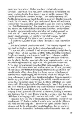 name; and then, when I felt her heartbeat reach that hypnotic
slowness, I drew back from her, dizzy, confused for the moment, my
hands reaching for the door frame. I saw her as if in a dream. The
candles glared in the corner of my eye. I saw her lying utterly still.
And Lestat sat composed beside her, like a mourner. Ibis face was still.
`Louis,' he said to me. `Don't you understand? Peace will only come
to you when you can do this every night of your life. There is nothing
else. But this is everything!' Isis voice was almost tender as he spoke,
and he rose and put both his hands on my shoulders. I walked into
the parlor, shying away from his touch but not resolute enough to
push him off. `Come with me, out into the streets. It's late. You
haven't drunk enough. Let me show you what you are. Really!
Forgive me if I bungled it, left too much to nature. Come!'
  " `I can't bear it, Lestat,' I said to him. `You chose your companion
badly.'
  " `But Luis,' he said, `you haven't tried!.' The vampire stopped. He
was studying the boy. And the boy, astonished, said nothing.
  " It was true what he'd said. I had not drunk enough; and shaken by
the girl's fear, I let him lead me out of the hotel, down the back stairs.
People were coming now from the Conde Street ballroom, and the
narrow street was jammed. There were supper parties in the hotels,
and the planter families were lodged in town in great numbers and we
passed through them like a nightmare. My agony was unbearable.
Never since I was a human being had I felt such mental pain. It was
because all of Lestat's words had made sense to me. I knew peace only
when I killed, only for that minute; and there was no question in my
mind that the killing of anything less than a human being brought
nothing but a vague longing, the discontent which had brought me
close to humans, to watch their lives through glass. I was no vampire.
And in my pain, I asked irrationally, like a child, Could I not return?
Could I not be human again? Even as the blood of that girl was warm
in me and I felt that physical thrill and strength, I asked that question.
The faces of humans passed me like candle flames in the night dancing
on dark waves. I was sinking into the darkness. I was weary of
longing. I was ° g around and around in the street, looking at the stars
and thinking, Yes, it's true. I know what he is saying is true, that when
I kill there is no longing; and I can't bear this truth, I can't bear it.
  " Suddenly there was one of those arresting moments. The street was
utterly quiet. We had strayed far from the main part of the old town
and were near the ramparts. There were no lights, only the fire in a
window and the far-off sound of people laughing. But no one here.
No one near us. I could feel the breeze suddenly from the river and

                                                                       67
 