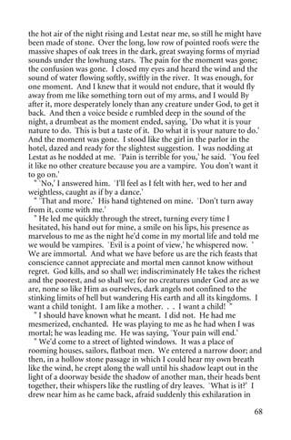 the hot air of the night rising and Lestat near me, so still he might have
been made of stone. Over the long, low row of pointed roofs were the
massive shapes of oak trees in the dark, great swaying forms of myriad
sounds under the lowhung stars. The pain for the moment was gone;
the confusion was gone. I closed my eyes and heard the wind and the
sound of water flowing softly, swiftly in the river. It was enough, for
one moment. And I knew that it would not endure, that it would fly
away from me like something torn out of my arms, and I would By
after it, more desperately lonely than any creature under God, to get it
back. And then a voice beside e rumbled deep in the sound of the
night, a drumbeat as the moment ended, saying, `Do what it is your
nature to do. This is but a taste of it. Do what it is your nature to do.'
And the moment was gone. I stood like the girl in the parlor in the
hotel, dazed and ready for the slightest suggestion. I was nodding at
Lestat as he nodded at me. `Pain is terrible for you,' he said. `You feel
it like no other creature because you are a vampire. You don't want it
to go on.'
   " `No,' I answered him. `I'll feel as I felt with her, wed to her and
weightless, caught as if by a dance.'
   " `That and more.' His hand tightened on mine. `Don't turn away
from it, come with me.'
   " He led me quickly through the street, turning every time I
hesitated, his hand out for mine, a smile on his lips, his presence as
marvelous to me as the night he'd come in my mortal life and told me
we would be vampires. `Evil is a point of view,' he whispered now. '
We are immortal. And what we have before us are the rich feasts that
conscience cannot appreciate and mortal men cannot know without
regret. God kills, and so shall we; indiscriminately He takes the richest
and the poorest, and so shall we; for no creatures under God are as we
are, none so like Him as ourselves, dark angels not confined to the
stinking limits of hell but wandering His earth and all its kingdoms. I
want a child tonight. I am like a mother. . . I want a child! "
   " I should have known what he meant. I did not. He had me
mesmerized, enchanted. He was playing to me as he had when I was
mortal; he was leading me. He was saying, `Your pain will end.'
   " We'd come to a street of lighted windows. It was a place of
rooming houses, sailors, flatboat men. We entered a narrow door; and
then, in a hollow stone passage in which I could hear my own breath
like the wind, he crept along the wall until his shadow leapt out in the
light of a doorway beside the shadow of another man, their heads bent
together, their whispers like the rustling of dry leaves. `What is it?' I
drew near him as he came back, afraid suddenly this exhilaration in

                                                                       68
 