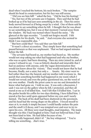 dead when I reached the bottom, his neck broken. " The vampire
shook his head in consternation, but his face was still serene.
  " 'Did you see him fall? " asked the boy. " Did he lose his footing? "
  " No, but two of the servants saw it happen. They said that he had
looked up as if he had just seen something in the air. Then his entire
body moved forward as if being swept by a wind. One of them said he
was about to say something when he fell. I thought that he was about
to say something too, but it was at that moment I turned away from
the window. My back was turned when I heard the noise. " He
glanced at the tape recorder. " I could not forgive myself. I felt
responsible for his death, " he said. " And everyone else seemed to
think I was responsible also. "
  " But how could they? You said they saw him fall "
  " It wasn't a direct accusation. They simply knew that something had
passed between us that was unpleasant. That we had argued minutes
before the fall.
  " The servants had heard us, my mother had heard us. My mother
would not stop asking me what had happened and why my brother,
who was so quiet, had been shouting. Then my sister joined in, and of
course I refused to say. I was so bitterly shocked and miserable that I
had no patience with anyone, only the vague determination they
would not know about his `visions.' They would not know that he had
become, finally, not a saint, but only a . . fanatic. My sister went to
bed rather than face the funeral, and my mother told everyone in. the
parish that something horrible had happened in my room which I
would not reveal; and even the police questioned me, on the word of
my own mother. Finally the priest came to see me and demanded to
know what had gone on. I told no one. It was only a discussion, I
said: I was not on the gallery when he fell, I protested, and they all
stared at me as if rd killed him. And I felt that I'd killed him. I sat in
the parlor beside his coffin for two days thinking, I have killed him. I
stared at his face until spots appeared before my eyes and I nearly
fainted. The back of his skull had been shattered on the pavement,
and his head had the wrong shape on the pillow. I forced myself to
stare at it, to study it simply because I could hardly endure the pain
and the smell (r)f decay, and I was tempted over and over to try to
open his eyes. All these were mad thoughts, mad impulses. The main
thought was this: I had laughed at him; I had not believed him; I had
not been kind to him. He had fallen because of me. "
  " This really happened, didn't it? " the boy whispered. " You're
telling me something . .that's true. "


                                                                        6
 