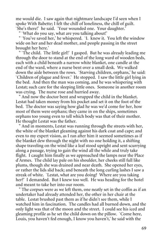 me would die. I saw again that nightmare landscape I'd seen when I
spoke With Babette; I felt the chill of loneliness, the chill of guilt.
`She's there!' he said. `Your wounded one. Your daughter.'
   " `What do you say, what are you talking about!'
   " `You've saved her,' he whispered. `I. knew it. You left the window
wide on her and her dead mother, and people passing in the street
brought her here.'
   " `The child. The little girl!' I gasped. But he was already leading me
through the door to stand at the end of the long ward of wooden beds,
each with a child beneath a narrow white blanket, one candle at the
end of the ward, where a nurse bent over a small desk. We walked
down the aisle between the rows. `Starving children, orphans,' he said:
`Children of plague and fever.' He stopped. I saw the little girl lying in
the bed. And then the man was coming, and he was whispering with
Lestat; such care for the sleeping little ones. Someone in another room
was crying. The nurse rose and hurried away.
   " And now the doctor bent and wrapped the child in the blanket.
Lestat had taken money from his pocket and set it on the foot of the
bed. The doctor was saying how glad he was we'd come for her, how
most of them were orphans; they came in on the ships, sometimes
orphans too young even to tell which body was that of their mother.
He thought Lestat was the father.
   " And in moments, Lestat was running through the streets with her,
the white of the blanket gleaming against his dark coat and cape; and
even to my expert vision, as I ran after him it seemed sometimes as if
the blanket dew through the night with no one holding it, a shifting
shape traveling on the wind like a leaf stood upright and sent scurrying
along a passage, trying to gain the wind all the while and truly take
flight. I caught him finally as we approached the lamps near the Place
d'Armes. The child lay pale on his shoulder, her cheeks still full like
plums, though she was drained and near death. She opened her eyes,
or rather the lids slid back; and beneath the long curling lashes I saw a
streak of white. `Lestat, what are you doing? Where are you taking
her?' I demanded. But I knew too well. He was heading for the hotel
and meant to take her into our room.
   " The corpses were as we left them, one neatly set in the coffin as if an
undertaker had already attended her, the other in her chair at the
table. Lestat brushed past them as if he didn't see them, while I
watched him in fascination. The candles had all burned down, and the
only light was that of the moon and the street. I could see his iced and
gleaming profile as he set the child down on the pillow. `Come here,
Louis, you haven't fed enough, I know you haven't,' he said with the

                                                                         69
 