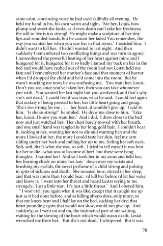 same calm, convincing voice he had used skillfully all evening. He
held my hand in his, his own warm and tight. `See her, Louis, how
plump and sweet she looks, as if even death can't take her freshness;
the will to live is too strong! He might make a sculpture of her tiny
lips and rounded hands, but he cannot her faded You remember, the
way you wanted her when you saw her in that room.' I resisted him. I
didn't want to kill her. I hadn't wanted to last night. And then
suddenly I remembered two conflicting things and was torn in agony:
I remembered the powerful beating of her heart against mine and I
hungered for it, hungered for it so badly I tamed my back on her in the
bed and would have rushed out of the room had not Lestat held me
fast; and I remembered her mother's face and that moment of horror
when I'd dropped the child and he'd come into the room. But he
wasn't mocking me now; he was confusing me. `You want her, Louis.
Don't you see, once you've taken her, then you can take whomever
you wish. You wanted her last night but you weakened, and that's why
she's not dead.' I could feel it was true, what he said. I could feel again
that ecstasy of being pressed to her, her little heart going and going.
`She's too strong for me . . . her heart, it wouldn't give up,' I said to
him. `Is she so strong?' he smiled. He drew me close to him. `Take
her, Louis, I know you want her.' And I did. I drew close to the bed
now and just watched her. Her chest barely moved with her breath,
and one small hand was tangled in her long, gold hair. I couldn't bear
it, looking at her, wanting her not to die and wanting her; and the
more I looked at her, the more I could taste her skin, feel my arm
sliding under her back and pulling her up to me, feeling her soft neck.
Soft, soft, that's what she was, so soft. I tried to tell myself it was best
for her to die--what was to become of her? but these were lying
thoughts. I wanted her! And so I took her in my arms and held her,
her burning cheek on mine, her hair ` down over my wrists and
brushing my eyelids, the sweet perfume of a child strong and pulsing
in spite of sickness and death. She moaned how, stirred in her sleep,
and that was more than I could bear. rd kill her before rd let her wake
and know it. I went into her throat and heard Lestat saying to me
strangely, `Just a little tear. It's just a little throat.' And I obeyed him.
  " I won't tell you again what it was like, except that it caught me up
just as it had done before, and as killing always does, only more; so
that my knees bent and I half lay on the bed, sucking her dry; that
heart pounding again that would not slow, would not give up. And
suddenly, as I went on and on, the instinctual part of me waiting,
waiting for the slowing of the heart which would mean death, Lestat
wrenched me from her. `But she's not dead,' I whispered. But it was

                                                                          70
 