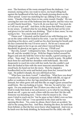 over. The furniture of the room emerged from the darkness. I sat
stunned, staring at her, too weak to move, my head rolling back
against the headboard of the bed, my hands pressing down on the
velvet spread. Lestat was snatching her up, talking to her, saying a
name. 'Claudia, Claudia, listen to me, come round, Claudia.' He was
carrying her now out of the bedroom into the parlor, and his voice was
so soft I barely heard him. `You're ill, do you hear me? You must do
as I tell you to get well.' And then, in the pause that followed, I came
to my senses. I realized what he was doing, that he had cut his wrist
and given it to her and she was drinking. `That's it dear; more,' he was
saying to her. `You must drink it to get well.'
  " `Damn you!' I shouted, and he hissed at me with blazing eyes. He
sat on the settee with her locked to his wrist. I saw her white hand
clutching at his sleeve, and I could see his chest heaving for breath and
his face contorted the way I'd never seen it. He let out a moan and
whispered again to her to go on; and when I moved from the
threshold, he glared at me again, as if to say, `I'll kill you!'
  " `But why, Lestat?' I whispered to him. He was trying now to push
her off, and she wouldn't let go. With her fingers locked around his
fingers and arm she held the wrist to her mouth, a growl coming out
of her. `Stop, stop!' he said to her. He was clearly in pain. He pulled
back from her and held her shoulders with both hands. She tried
desperately to reach leis wrist with leer teeth, but she couldn't; and
then she looked at him with the most innocent astonishment. He
stood back, his hand out lest she move. Then he clapped a
handkerchief on his wrist and backed away from her, toward the bell
rope. He pulled it sharply, his eyes still fixed on her.
  " `What have you done, Lestat?' I asked him. `What have you done?'
I stared at her. She sat composed, revived, filled with life, no sign of
pallor or weakness in her, her legs stretched out straight on the
damask, her white gown soft and thin like an angel's gown around her
small form. She was looking at Lestat. `Not me,' he said to her, `ever
again. Do you understand? But I'll show you what to do!' When I
tried to make him look at me and answer a as to what he was doing, he
shook me off. a gave me such a blow with his arm that I hit the wall.
Someone was knocking now. I knew what he meant to do. Once
more I tried to reach out for ' but he spun so fast I didn't even see him
hit me. When I did see ' I was sprawled in the chair and he was
opening the door. `Yes, come in, please, there's been an accident,' he
said to the young slave boy. And then, shutting the door, he took him
from behind, so that the boy never knew what happened. And even as
he knelt over the body drinking, he beckoned for the child, who slid

                                                                      71
 
