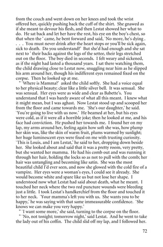 from the couch and went down on her knees and took the wrist
offered her, quickly pushing back the cuff of the shirt. She gnawed as
if she meant to devour his flesh, and then Lestat showed her what to
do. He sat back and let her have the rest, his eye on the boy's chest, so
that when the ' came, he bent forward and said, `No more, he's dying .
. . . You must never drink after the heart stops or you'll be sick again,
sick to death. Do you understand?' But she'd had enough and she sat
next to ' their backs against the legs of the settee, their legs stretched
out on the floor. The boy died in seconds. I felt weary and sickened,
as if the night had lasted a thousand years. I sat there watching them,
the child drawing close to Lestat now, snuggling near him as he slipped
his arm around her, though his indifferent eyes remained fixed on the
corpse. Then he looked up at me.
   " `Where is Mamma?' asked the child softly. She had a voice equal
to her physical beauty; clear like a little silver bell. It was sensual. She
was sensual. Her eyes were as wide and clear as Babette's. You
understand that I was barely aware of what all this meant. I knew what
it might mean, but I was aghast. Now Lestat stood up and scooped her
from the floor and came towards me. `She's our daughter,' he said.
`You're going to live with us now.' He beamed at her, but his eyes
were cold, as if it were all a horrible joke; then he looked at me, and his
face had conviction. He pushed her towards me. I found her on my
lap, my arms around her, feeling again how soft she was, how plump
her skin was, like the skin of warm fruit, plums warmed by sunlight;
her huge luminescent eyes were fixed on me with trusting curiosity.
`This is Louis, and I am Lestat,' he said to her, dropping down beside
her. She looked about and said that it was a pretty room, very pretty,
but she wanted her mamma. He had his comb out and was running it
through her hair, holding the locks so as not to pull with the comb; her
hair was untangling and becoming like satin. She was the most
beautiful child I'd ever seen, and now she glowed with the cold fire of a
vampire. Her eyes were a woman's eyes, I could see it already. She
would become white and spare like us but not lose her shape. I
understood now what Lestat had said about death, what he meant. I
touched her neck where the two red puncture wounds were bleeding
just a little. I took Lestat's handkerchief from the floor and touched it
to her neck. `Your mamma's left you with us. She wants you to be
happy,' he was saying with that same immeasurable confidence. `She
knows we can make you very happy.'
   " `I want some more,' she said, turning to the corpse on the floor.
   " `No, not tonight; tomorrow night,' said Lestat. And he went to take
the lady out of his coffin. The child slid off my lap, and I followed her.

                                                                         72
 