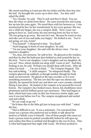 She stood watching as Lestat put the two ladies and the slave boy into
the bed. He brought the covers up to their chin. `Are they sick?'
asked the child.
  " `Yes, Claudia,' he said. `They're sick and they're dead. You see,
they die when we drink from them.' He came towards her and swung
her up into his arms again. We stood there with her between us. I was
mesmerized by her, by her transformed, by her every gesture: She was
not a child any longer, she was a vampire child. `Now, Louis was
going to leave us,' said Lestat, his eyes moving from my face to hers.
`He was going to go away. But now he's not. Because he wants to stay
and take care of you and make you happy.' He looked at me. `You're
not going, are you, Louis?'
  " `You bastard!' I whispered to him. 'You fiend!'
  " `Such language in front of your daughter,' he said.
  " `I'm not your daughter,' she said with the silvery voice. `I'm my
mamma's daughter.'
  " `No, dear, not anymore,' he said to her. He glanced at the window,
and then he shut the bedroom door behind us and turned the key in
the lock. `You're our daughter, Louis's daughter and my daughter, do
you see? Now, whom should you sleep with? Louis or me?' And then
looking at me, he said, `Perhaps you should sleep with Louis. After all,
when I'm tired . . . I'm not so kind. " ' The Vampire Stopped. The
boy said nothing. " A child vampire! " he whispered finally. The
vampire glanced up suddenly as though startled, though his body
made no movement. He glared at the tape recorder as if it were
something monstrous. The boy saw that the tape was almost out.
Quickly, he opened his brief case and drew out a new cassette, clumsily
fitting it into place. He looked at the vampire as he pressed the record
button. The vampire's face looked weary, drawn, his cheekbones more
prominent and his brilliant green eyes enormous. They had begun at
dark, which had come early on this San Francisco winter night, and
now it was just before ten P.m. The vampire straightened and smiled
and said calmly,
  " We are ready to go on? "
  " He'd done this to the little girl just to keep you with him? " asked
the boy.
  " That is difficult to say. It was a statement. I'm convinced that
Lestat was a person who preferred not to think or talk about his
motives or beliefs, even to himself. One of those people who must act.
Such a person must be pushed considerably before he will open up
and confess that there is method and thought to the way he lives. That
is what had happened that night with Lestat. He'd been pushed to

                                                                     73
 