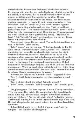 where he had to discover even for himself why he lived as he did.
Keeping me with him, that was undoubtedly part of what pushed him.
But I think, in retrospect, that he himself wanted to know his own
reasons for killing, wanted to examine his own life. He was
discovering when he spoke what he did believe. But he did indeed
want me to remain. He lived with me in a way he could never have
lived alone. And, as I've told you, I was careful never to sign any
property over to him, which maddened him. That, he could not
persuade me to do. " The vampire laughed suddenly, " Look at all the
other things he persuaded me to do! How strange. He could persuade
me to kill a child, but not to part with my money. " He shook his
head. " But, " he said, " it wasn't greed, really, as you can see. It was
fear of him that made me tight with him. "
  " You speak of him as if he were dead. You say Lestat was this or was
that. Is he dead? " asked the boy.
  " I don't know, " said the vampire. " I think perhaps he is. But I'll
come to that. We were talking of Claudia, weren't we? There was
something else I wanted to say about Lestat's motives that night.
Lestat trusted no one, as you see. He was like a cat, by his own
admission, a lone predator. Yet he had communicated with me that
night; he had to some extent exposed himself simply by telling the
truth. He had dropped his mockery, his condescension. He had
forgotten his perpetual anger for just a little while. And this for Lestat
was exposure. When we stood, alone in that dark street, I felt in him a
communion with another I hadn't felt since I died. I rather think that
he ushered Claudia into vampirism for revenge "
  " Revenge, not only on you but on the world, " suggested the boy.
  " Yes. As I said, Lestat's motives for everything revolved around
revenge "
  " Was it all started with the father? With the school? "
  " I don't know. I doubt it, " said the vampire. " But I want to go on.
"
  " Oh, please go on. You have to go on! I mean, it's only ten o'clock.
" The boy showed his watch. The vampire looked at it, and then he
smiled at the boy. The boy's face changed. It was blank as if from
some sort of shock. " Are you still afraid of me? " asked the vampire.
The boy said nothing, but he shrank slightly from the edge of the table.
His body elongated, his feet moved out over the bare boards and then
contracted.
  " I should think you'd be very foolish if you weren't, " said the
vampire. " But don't be. Shall we go on? "


                                                                       74
 