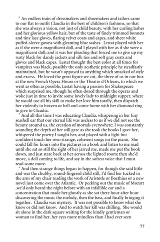 " An endless train of dressmakers and shoemakers and tailors came
to our flat to outfit Claudia in the best of children's fashions, so that
she was always a vision, not just of child beauty, with her curling lashes
and her glorious yellow hair, but of the taste of finely trimmed bonnets
and tiny lace gloves, flaring velvet coats and capes, and sheer white
puffed-sleeve gowns with gleaming blue sashes. Lestat played with her
as if she were a magnificent doll, and I played with her as if she were a
magnificent doll; and it was her pleading that forced me to give up my
rusty black for dandy jackets and silk ties and soft gray coats and
gloves and black capes. Lestat thought the best color at all times for
vampires was black, possibly the only aesthetic principle he steadfastly
maintained, but he wasn't opposed to anything which smacked of style
and excess. He loved the great figure we cut, the three of us in our box
at the new French Opera House or the Theatre d'Orleans, to which we
went as often as possible, Lestat having a passion for Shakespeare
which surprised me, though he often dozed through the operas and
woke just in time to invite some lovely lady to midnight supper, where
he would use all his skill to make her love him totally, then dispatch
her violently to heaven or hell and come home with her diamond ring
to give to Claudia.
  " And all this time I was educating Claudia, whispering in her tiny
seashell ear that our eternal life was useless to us if we did not see the
beauty around us, the creation of mortals everywhere; I was constantly
sounding the depth of her still gaze as she took the books I gave her,
whispered the poetry I taught her, and played with a light but
confident touch her own strange, coherent songs on the piano. She
could fall for hours into the pictures in a book and listen to me read
until she sat so still the sight of her jarred me, made me put the book
down, and just stare back at her across the lighted room; then she'd
move, a doll coming to life, and say in the softest voice that I must
read some more.
  " And then strange things began to happen, for though she said little
and was the chubby, round-fingered child still, I'd find her tucked in
the arm of my chair reading the work of Aristotle or Boethius or a new
novel just come over the Atlantic. Or pecking out the music of Mozart
.we'd only heard the night before with an infallible ear and a
concentration that made her ghostly as she sat there hour after hour
discovering the music the melody, then the bass, and finally bringing it
together. Claudia was mystery. It was not possible to know what she
knew or did not know. And to watch her kill was chilling. She would
sit alone in the dark square waiting for the kindly gentleman or
woman to find her, her eyes more mindless than I had ever seen

                                                                       77
 