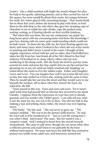 Lestat's. Like a child numbed with fright she would whisper her plea
for help to her gentle, admiring patrons, and as they carried her out of
the square, her arms would fix about their necks, her tongue between
her teeth, her vision glazed with consuming hunger. They found death
fast in those first years, before she learned to play with them, to lead
them to the doll shop or the cafe where they gave her steaming cups of
chocolate or tea to ruddy her pale cheeks, cups she pushed away,
waiting, waiting, as if feasting silently on their terrible kindness.
  " But when that was done, she was my companion, my pupil, her
long hours spent with me consuming faster and faster the knowledge I
gave her, sharing with me some quiet understanding which could not
include Lestat. At dawn she lay with me, her heart beating against my
heart, and many times when I looked at her-when she was at her music
or painting and didn't know I stood in the room-I thought of that
singular experience rd had with her and no other, that I had killed her,
taken her life from her, had drunk all of her life's blood in that fatal
embrace I'd lavished on so many others, others who lay now
moldering in the damp earth. But she lived, she lived to put her arms
around my neck and press her tiny cupid's bow to my lips and put her
gleaming eye to nay eye until our lashes touched and, laughing, we
reeled about the room as if to the wildest waltz. Father and Daughter.
Lover and Lover. You can imagine how well it was Lestat did not envy
us this, but only smiled on it from afar, waiting until she came to him.
Then he would take her out into the street and they would wave to me
beneath the window, off to share what they shared: the hunt, the
seduction, the kill.
  " Years passed in this way. Years and years and years. Yet it wasn't
until some time had passed that an obvious fact occurred to me about
Claudia. I suppose from the expression on your face you've already
guessed, and you wonder why I didn't guess. I can only tell you, time
is not the same for me, nor was it for us then. Day did not link to day
making a taut and jerking chain; rather, the moon rose over lapping
waves. "
  " Her body! " the boy said. " She was never to grow up. " The
vampire nodded. " She was to be the demon child forever, " he said,
his voice soft as if he wondered at it. " Just as I am the young man I
was when I died. And Lestat? The same. But her mind It was a
vampire's mind. And I strained to know how she moved towards
womanhood. She came to talk more, though she was never other than
a reflective person and could listen to me patiently by the hour
without interruption. Yet more and more her doll-like face seemed to
possess two totally aware adult eyes, and innocence seemed lost

                                                                     78
 
