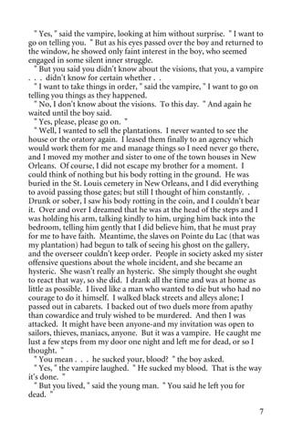 " Yes, " said the vampire, looking at him without surprise. " I want to
go on telling you. " But as his eyes passed over the boy and returned to
the window, he showed only faint interest in the boy, who seemed
engaged in some silent inner struggle.
   " But you said you didn't know about the visions, that you, a vampire
. . . didn't know for certain whether . .
   " I want to take things in order, " said the vampire, " I want to go on
telling you things as they happened.
   " No, I don't know about the visions. To this day. " And again he
waited until the boy said.
   " Yes, please, please go on. "
   " Well, I wanted to sell the plantations. I never wanted to see the
house or the oratory again. I leased them finally to an agency which
would work them for me and manage things so I need never go there,
and I moved my mother and sister to one of the town houses in New
Orleans. Of course, I did not escape my brother for a moment. I
could think of nothing but his body rotting in the ground. He was
buried in the St. Louis cemetery in New Orleans, and I did everything
to avoid passing those gates; but still I thought of him constantly. .
Drunk or sober, I saw his body rotting in the coin, and I couldn't bear
it. Over and over I dreamed that he was at the head of the steps and I
was holding his arm, talking kindly to him, urging him back into the
bedroom, telling him gently that I did believe him, that he must pray
for me to have faith. Meantime, the slaves on Pointe du Lac (that was
my plantation) had begun to talk of seeing his ghost on the gallery,
and the overseer couldn't keep order. People in society asked my sister
offensive questions about the whole incident, and she became an
hysteric. She wasn't really an hysteric. She simply thought she ought
to react that way, so she did. I drank all the time and was at home as
little as possible. I lived like a man who wanted to die but who had no
courage to do it himself. I walked black streets and alleys alone; I
passed out in cabarets. I backed out of two duels more from apathy
than cowardice and truly wished to be murdered. And then I was
attacked. It might have been anyone-and my invitation was open to
sailors, thieves, maniacs, anyone. But it was a vampire. He caught me
lust a few steps from my door one night and left me for dead, or so I
thought. "
   " You mean . . . he sucked your, blood? " the boy asked.
   " Yes, " the vampire laughed. " He sucked my blood. That is the way
it's done. "
   " But you lived, " said the young man. " You said he left you for
dead. "

                                                                        7
 