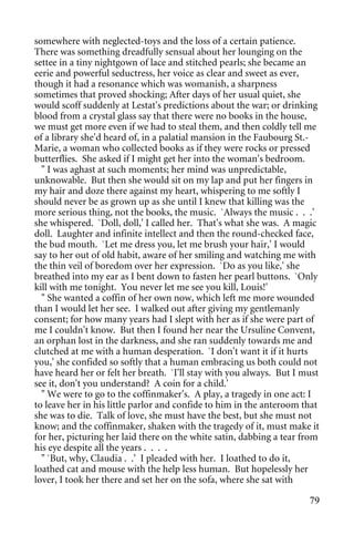 somewhere with neglected-toys and the loss of a certain patience.
There was something dreadfully sensual about her lounging on the
settee in a tiny nightgown of lace and stitched pearls; she became an
eerie and powerful seductress, her voice as clear and sweet as ever,
though it had a resonance which was womanish, a sharpness
sometimes that proved shocking; After days of her usual quiet, she
would scoff suddenly at Lestat's predictions about the war; or drinking
blood from a crystal glass say that there were no books in the house,
we must get more even if we had to steal them, and then coldly tell me
of a library she'd heard of, in a palatial mansion in the Faubourg St.-
Marie, a woman who collected books as if they were rocks or pressed
butterflies. She asked if I might get her into the woman's bedroom.
  " I was aghast at such moments; her mind was unpredictable,
unknowable. But then she would sit on my lap and put her fingers in
my hair and doze there against my heart, whispering to me softly I
should never be as grown up as she until I knew that killing was the
more serious thing, not the books, the music. `Always the music . . .'
she whispered. `Doll, doll,' I called her. That's what she was. A magic
doll. Laughter and infinite intellect and then the round-checked face,
the bud mouth. `Let me dress you, let me brush your hair,' I would
say to her out of old habit, aware of her smiling and watching me with
the thin veil of boredom over her expression. `Do as you like,' she
breathed into my ear as I bent down to fasten her pearl buttons. `Only
kill with me tonight. You never let me see you kill, Louis!'
  " She wanted a coffin of her own now, which left me more wounded
than I would let her see. I walked out after giving my gentlemanly
consent; for how many years had I slept with her as if she were part of
me I couldn't know. But then I found her near the Ursuline Convent,
an orphan lost in the darkness, and she ran suddenly towards me and
clutched at me with a human desperation. `I don't want it if it hurts
you,' she confided so softly that a human embracing us both could not
have heard her or felt her breath. `I'll stay with you always. But I must
see it, don't you understand? A coin for a child.'
  " We were to go to the coffinmaker's. A play, a tragedy in one act: I
to leave her in his little parlor and confide to him in the anteroom that
she was to die. Talk of love, she must have the best, but she must not
know; and the coffinmaker, shaken with the tragedy of it, must make it
for her, picturing her laid there on the white satin, dabbing a tear from
his eye despite all the years . . . .
  " `But, why, Claudia . .' I pleaded with her. I loathed to do it,
loathed cat and mouse with the help less human. But hopelessly her
lover, I took her there and set her on the sofa, where she sat with

                                                                      79
 