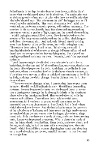 folded hands in her lap, her tiny bonnet bent down, as if she didn't
know what we whispered about her in the foyer. The undertaker was
an old and greatly refined man of color who drew me swiftly aside lest
`the baby' should hear. `But why must she die?' he begged me, as if I
were God who ordained it. `Her heart, she cannot live,' I said, the
words taking on for me a peculiar power, a disturbing resonance. The
emotion in his narrow, heavily lined face disturbed me; something
came to my mind, a quality of light, a gesture, the sound of something
. a child crying in a stenchfilled room. Now he unlocked one after
another of his long rooms and showed me the coffins, black lacquer
and silver, she wanted that. And suddenly I found myself backing
away from him out of the coffin-house, hurriedly taking her hand.
`The order's been taken,' I said to her. `It's driving me mad!' I
breathed the fresh air of the street as though I'd been suffocated and
then I saw her compassionless face studying mine. She slipped her
small gloved hand back into my own. `I want it, Louis,' she explained
patiently.
   " And then one night she climbed the undertaker's stairs, Lestat
beside her, for the con, and left the coffinmaker, unawares, dead across
the dusty piles of papers on his desk. And there the coffin lay in our
bedroom, where she watched it often by the hour when it was new, as
if the thing were moving or alive or unfolded some mystery to her little
by little, as things do which change. But she did not sleep in it. She
slept with me.
   " There were other changes in her. I cannot date them or put them
in order. She did not kill indiscriminately. She fell into demanding
patterns. Poverty began to fascinate her; she begged Lestat or me to
take a carriage out through the Faubourg St.-Marie to the riverfront
places where the immigrants lived. She seemed obsessed with the
women and children. These things Lestat told me with great
amusement, for I was loath to go and would sometimes not be
persuaded under any circumstance. But Claudia had a family there
which she took one by one. And she had asked to enter the cemetery
of the suburb city of Lafayette and there roam the high marble tombs
in search of those desperate men who, having no place else to sleep,
spend what little they have on a bottle of wine, and crawl into a rotting
vault. Lestat was impressed, overcome. What a picture he made of
her, the infant death, he called her. Sister death, and sweet death; and
for me, mockingly, he had the term with a sweeping bow, Merciful
Death! which he said like a woman clapping her hands and shouting
out a word of exciting gossip: oh, merciful heavens! so that I wanted
to strangle him.

                                                                      80
 