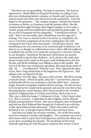" But there was no quarrelling. We kept to ourselves. We had our
adjustments. Books filled our long fiat from floor to ceiling in row
after row of gleaming leather volumes, as Claudia and I pursued our
natural tastes and Lestat went about his lavish acquisitions. Until she
began to ask questions. " The vampire stopped. And the boy looked
as anxious as before, as if patience took the greatest effort. But the
vampire had brought his long, white fingers together as if to make a
church steeple and then folded them and pressed his palms tight. It
was as if he'd forgotten the boy altogether. " I should have known, " he
said, " that it was inevitable, and I should have seen the signs of it
coming. For I was so attuned to her; I loved her so completely; she
was so much the companion of my every waking hour, the only
companion that I had, other than death. I should have known. But
something in me was conscious of an enormous gulf of darkness very
close to us, as though we walked always near a sheer cliff and might see
it suddenly but too late if we made the wrong turn or became too lost
in our thoughts. Sometimes the physical world about me seemed
insubstantial except for that darkness. As if a fault in the earth were
about to open and I could see the great crack breaking down the Rue
Royale, and all the buildings were falling to dust in the rumble. But
worst of all, they were transparent, gossamer, like stage drops made of
silk. Ah . . . I'm distracted. What do I say? That I ignored the signs
in her, that I clung desperately to the happiness she'd given me. And
still gave me; and ignored all else.
   " But these were the signs. She grew cold to Lestat. She fell to staring
at him for hours. When he spoke, often she ° 't answer him, and one
could hardly tell if it was contempt or that she didn't hear. .And our
fragile domestic tranquility erupted with his outrage. He did not have
to be loved, but he would not be ignored; and once he even dew at her,
shouting that he would slap her, and I found myself in the wretched
position of fighting him as I'd done years before she'd come to us.
`She's not a child any longer,' I whispered to him. `I don't know what
it is. She's a woman.' I urged him to take it lightly, and he affected
disdain and ignored her in turn. But one evening he came in flustered
and told me she'd followed him though she'd refused to go with him
to kill, she'd followed him afterwards. `What's the matter with her!'
he flared at me, as though rd given birth to her and must know.
   " And then one night our servants vanished. Two of the best maids
we'd ever retained, a mother and daughter. The coachman was sent to
their house only to report they'd disappeared, and then the father was
at our door, pounding the knocker. He stood back on the brick
sidewalk regarding me with that grave suspicion that sooner or later

                                                                        81
 