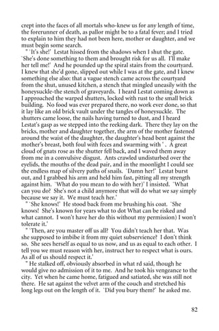 crept into the faces of all mortals who-knew us for any length of time,
the forerunner of death, as pallor might be to a fatal fever; and I tried
to explain to him they had not been here, mother or daughter, and we
must begin some search.
   " `It's she!' Lestat hissed from the shadows when I shut the gate.
`She's done something to them and brought risk for us all. I'll make
her tell me!' And he pounded up the spiral stairs from the courtyard.
I knew that she'd gone, slipped out while I was at the gate, and I knew
something else also: that a vague stench came across the courtyard
from the shut, unused kitchen, a stench that mingled uneasily with the
honeysuckle-the stench of graveyards. I heard Lestat coming down as
I approached the warped shutters, locked with rust to the small brick
building. No food was ever prepared there, no work ever done, so that
it lay like an old brick vault under the tangles of honeysuckle. The
shutters came loose, the nails having turned to dust, and I heard
Lestat's gasp as we stepped into the reeking dark. There they lay on the
bricks, mother and daughter together, the arm of the mother fastened
around the waist of the daughter, the daughter's head bent against the
mother's breast, both foul with feces and swarming with ' . A great
cloud of gnats rose as the shutter fell back, and I waved them away
from me in a convulsive disgust. Ants crawled undisturbed over the
eyelids, the mouths of the dead pair, and in the moonlight I could see
the endless map of silvery paths of snails. `Damn her!' Lestat burst
out, and I grabbed his arm and held him fast, pitting all my strength
against him. `What do you mean to do with her)' I insisted. `What
can you do? She's not a child anymore that will do what we say simply
because we say it. We must teach her.'
   " `She knows!' He stood back from me brushing his coat. `She
knows! She's known for years what to dot What can be risked and
what cannot. I won't have her do this without my permission) I won't
tolerate it.'
   " `Then, are you master off us all? You didn't teach her that. Was
she supposed to imbibe it from my quiet subservience? I don't think
so. She sees herself as equal to us now, and us as equal to each other. I
tell you we must reason with her, instruct her to respect what is ours.
As all of us should respect it.'
   " He stalked off, obviously absorbed in what rd said, though he
would give no admission of it to me. And he took his vengeance to the
city. Yet when he came home, fatigued and satiated, she was still not
there. He sat against the velvet arm of the couch and stretched his
long legs out on the length of it. `Did you bury them?' he asked me.


                                                                      82
 