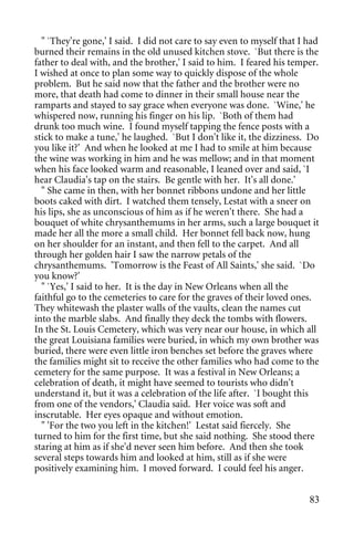 " `They're gone,' I said. I did not care to say even to myself that I had
burned their remains in the old unused kitchen stove. `But there is the
father to deal with, and the brother,' I said to him. I feared his temper.
I wished at once to plan some way to quickly dispose of the whole
problem. But he said now that the father and the brother were no
more, that death had come to dinner in their small house near the
ramparts and stayed to say grace when everyone was done. `Wine,' he
whispered now, running his finger on his lip. `Both of them had
drunk too much wine. I found myself tapping the fence posts with a
stick to make a tune,' he laughed. `But I don't like it, the dizziness. Do
you like it?' And when he looked at me I had to smile at him because
the wine was working in him and he was mellow; and in that moment
when his face looked warm and reasonable, I leaned over and said, `I
hear Claudia's tap on the stairs. Be gentle with her. It's all done.'
  " She came in then, with her bonnet ribbons undone and her little
boots caked with dirt. I watched them tensely, Lestat with a sneer on
his lips, she as unconscious of him as if he weren't there. She had a
bouquet of white chrysanthemums in her arms, such a large bouquet it
made her all the more a small child. Her bonnet fell back now, hung
on her shoulder for an instant, and then fell to the carpet. And all
through her golden hair I saw the narrow petals of the
chrysanthemums. 'Tomorrow is the Feast of All Saints,' she said. `Do
you know?'
  " `Yes,' I said to her. It is the day in New Orleans when all the
faithful go to the cemeteries to care for the graves of their loved ones.
They whitewash the plaster walls of the vaults, clean the names cut
into the marble slabs. And finally they deck the tombs with flowers.
In the St. Louis Cemetery, which was very near our house, in which all
the great Louisiana families were buried, in which my own brother was
buried, there were even little iron benches set before the graves where
the families might sit to receive the other families who had come to the
cemetery for the same purpose. It was a festival in New Orleans; a
celebration of death, it might have seemed to tourists who didn't
understand it, but it was a celebration of the life after. `I bought this
from one of the vendors,' Claudia said. Her voice was soft and
inscrutable. Her eyes opaque and without emotion.
  " 'For the two you left in the kitchen!' Lestat said fiercely. She
turned to him for the first time, but she said nothing. She stood there
staring at him as if she'd never seen him before. And then she took
several steps towards him and looked at him, still as if she were
positively examining him. I moved forward. I could feel his anger.


                                                                        83
 